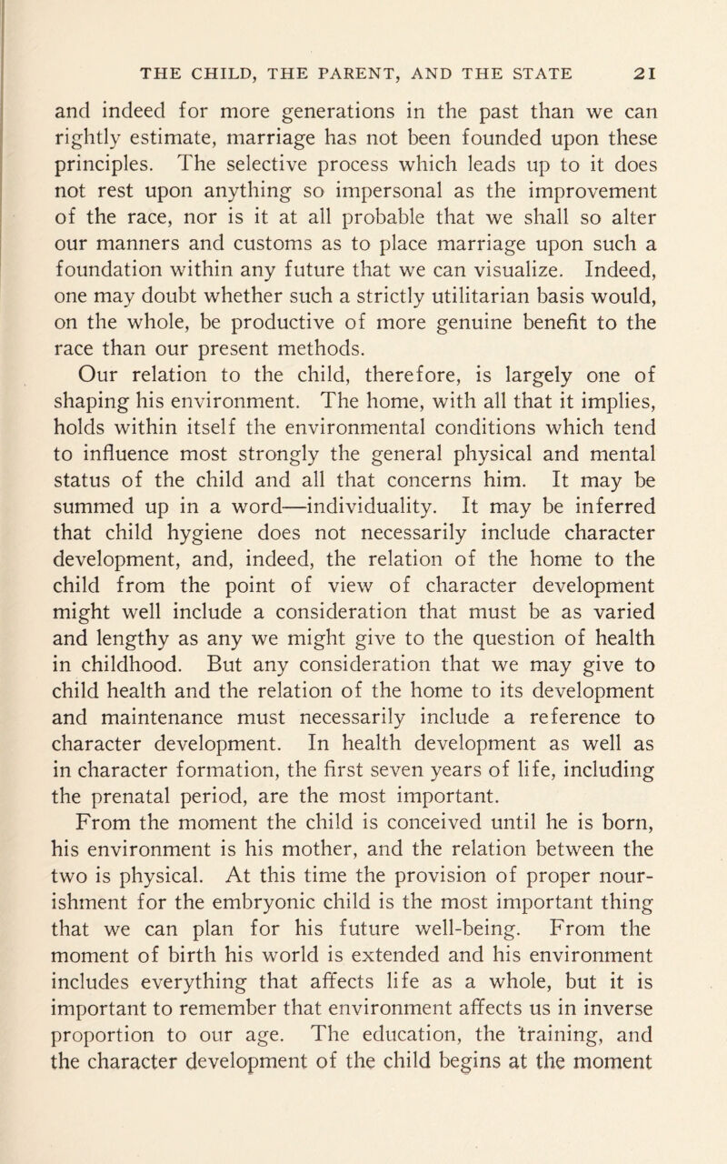 and indeed for more generations in the past than we can rightly estimate, marriage has not been founded upon these principles. The selective process which leads up to it does not rest upon anything so impersonal as the improvement of the race, nor is it at all probable that we shall so alter our manners and customs as to place marriage upon such a foundation within any future that we can visualize. Indeed, one may doubt whether such a strictly utilitarian basis would, on the whole, be productive of more genuine benefit to the race than our present methods. Our relation to the child, therefore, is largely one of shaping his environment. The home, with all that it implies, holds within itself the environmental conditions which tend to influence most strongly the general physical and mental status of the child and all that concerns him. It may be summed up in a word—individuality. It may be inferred that child hygiene does not necessarily include character development, and, indeed, the relation of the home to the child from the point of view of character development might well include a consideration that must be as varied and lengthy as any we might give to the question of health in childhood. But any consideration that we may give to child health and the relation of the home to its development and maintenance must necessarily include a reference to character development. In health development as well as in character formation, the first seven years of life, including the prenatal period, are the most important. From the moment the child is conceived until he is born, his environment is his mother, and the relation between the two is physical. At this time the provision of proper nour¬ ishment for the embryonic child is the most important thing that we can plan for his future well-being. From the moment of birth his world is extended and his environment includes everything that affects life as a whole, but it is important to remember that environment affects us in inverse proportion to our age. The education, the ‘training, and the character development of the child begins at the moment