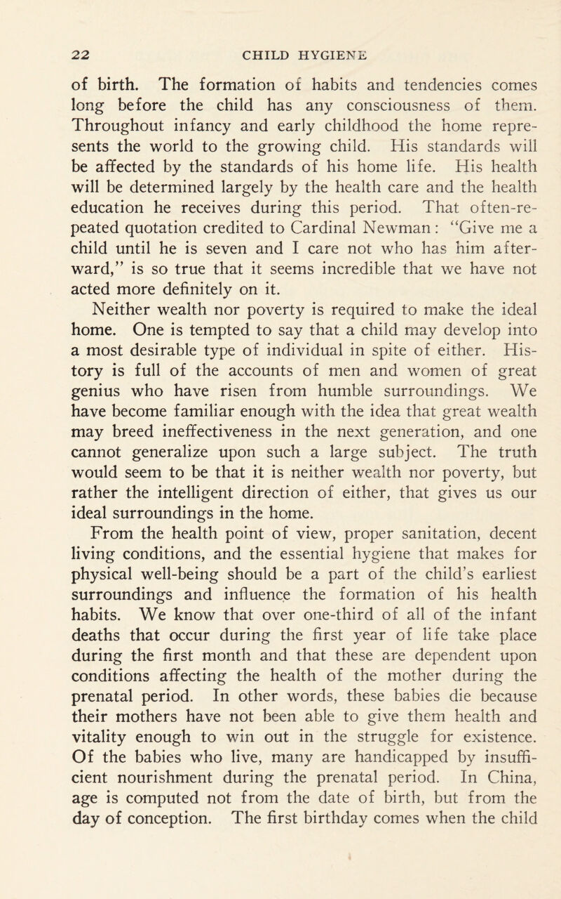 of birth. The formation of habits and tendencies cornes long before the child has any consciousness of them. Throughout infancy and early childhood the home repre¬ sents the world to the growing child. His standards will be affected by the standards of his home life. His health will be determined largely by the health care and the health education he receives during this period. That often-re¬ peated quotation credited to Cardinal Newman: “Give me a child until he is seven and I care not who has him after¬ ward,” is so true that it seems incredible that we have not acted more definitely on it. Neither wealth nor poverty is required to make the ideal home. One is tempted to say that a child may develop into a most desirable type of individual in spite of either. His¬ tory is full of the accounts of men and women of great genius who have risen from humble surroundings. We have become familiar enough with the idea that great wealth may breed ineffectiveness in the next generation, and one cannot generalize upon such a large subject. The truth would seem to be that it is neither wealth nor poverty, but rather the intelligent direction of either, that gives us our ideal surroundings in the home. From the health point of view, proper sanitation, decent living conditions, and the essential hygiene that makes for physical well-being should be a part of the child’s earliest surroundings and influence the formation of his health habits. We know that over one-third of all of the infant deaths that occur during the first year of life take place during the first month and that these are dependent upon conditions affecting the health of the mother during the prenatal period. In other words, these babies die because their mothers have not been able to give them health and vitality enough to win out in the struggle for existence. Of the babies who live, many are handicapped by insuffi¬ cient nourishment during the prenatal period. In China, age is computed not from the date of birth, but from the day of conception. The first birthday comes when the child