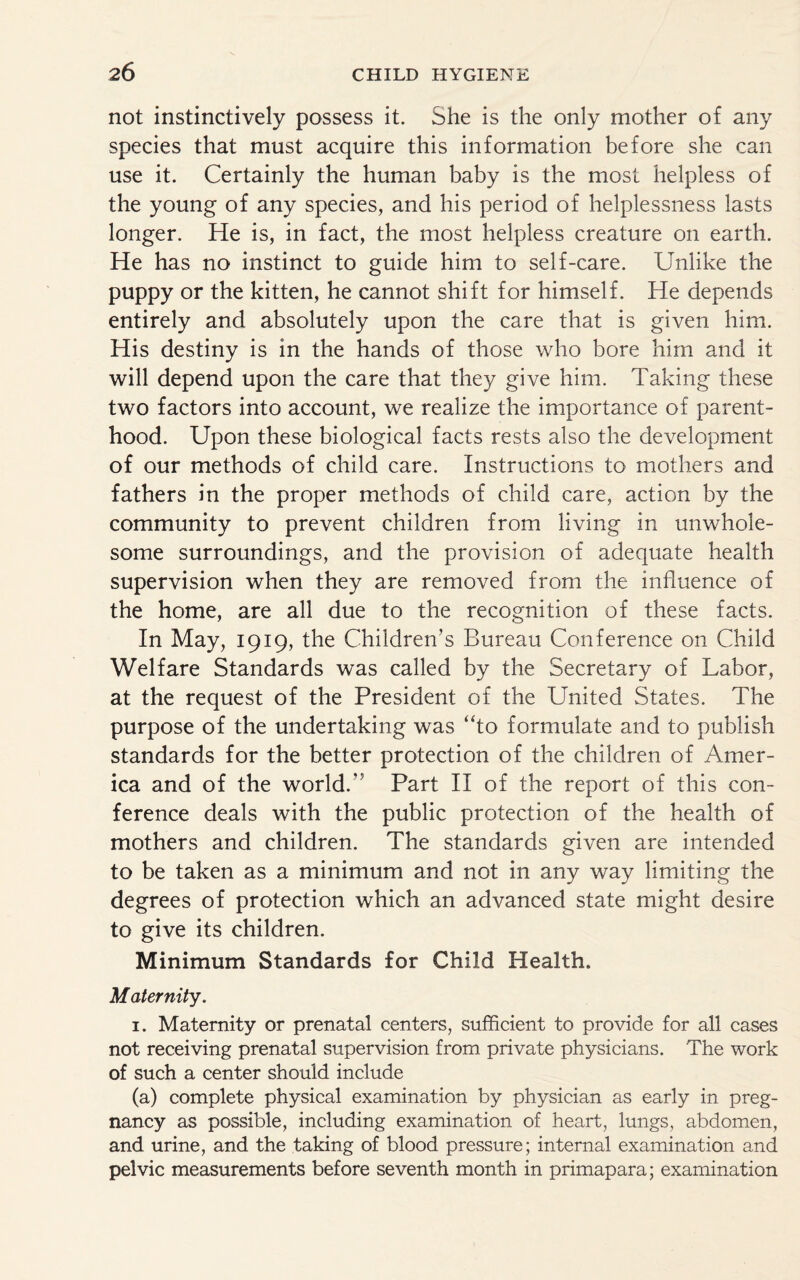 not instinctively possess it. She is the only mother of any species that must acquire this information before she can use it. Certainly the human baby is the most helpless of the young of any species, and his period of helplessness lasts longer. He is, in fact, the most helpless creature on earth. He has no instinct to guide him to self-care. Unlike the puppy or the kitten, he cannot shift for himself. He depends entirely and absolutely upon the care that is given him. His destiny is in the hands of those who bore him and it will depend upon the care that they give him. Taking these two factors into account, we realize the importance of parent¬ hood. Upon these biological facts rests also the development of our methods of child care. Instructions to mothers and fathers in the proper methods of child care, action by the community to prevent children from living in unwhole¬ some surroundings, and the provision of adequate health supervision when they are removed from the influence of the home, are all due to the recognition of these facts. In May, 1919, the Children’s Bureau Conference on Child Welfare Standards was called by the Secretary of Labor, at the request of the President of the United States. The purpose of the undertaking was “to formulate and to publish standards for the better protection of the children of Amer¬ ica and of the worldA Part II of the report of this con¬ ference deals with the public protection of the health of mothers and children. The standards given are intended to be taken as a minimum and not in any way limiting the degrees of protection which an advanced state might desire to give its children. Minimum Standards for Child Health. Maternity. 1. Maternity or prenatal centers, sufficient to provide for all cases not receiving prenatal supervision from private physicians. The work of such a center should include (a) complete physical examination by physician as early in preg¬ nancy as possible, including examination of heart, lungs, abdomen, and urine, and the taking of blood pressure; internal examination and pelvic measurements before seventh month in primapara; examination