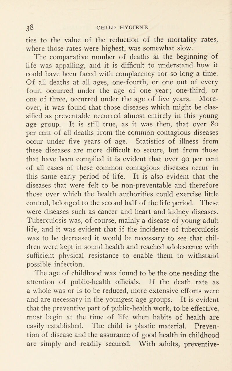 ties to the value of the reduction of the mortality rates, where those rates were highest, was somewhat slow. The comparative number of deaths at the beginning of life was appalling, and it is difficult to understand how it could have been faced with complacency for so long a time. Of all deaths at all ages, one-fourth, or one out of every four, occurred under the age of one year; one-third, or one of three, occurred under the age of five years. More¬ over, it was found that those diseases which might be clas¬ sified as preventable occurred almost entirely in this young age group. It is still true, as it was then, that over 80 per cent of all deaths from the common contagious diseases occur under five years of age. Statistics of illness from these diseases are more difficult to secure, but from those that have been compiled it is evident that over 90 per cent of all cases of these common contagious diseases occur in this same early period o.f life. It is also evident that the diseases that were felt to be non-preventable and therefore those over which the health authorities could exercise little control, belonged to the second half of the life period. These were diseases such as cancer and heart and kidney diseases. Tuberculosis was, of course, mainly a disease of young adult life, and it was evident that if the incidence of tuberculosis was to be decreased it would be necessary to see that chil¬ dren were kept in sound health and reached adolescence with sufficient physical resistance to enable them to withstand possible infection. The age of childhood was found to be the one needing the attention of public-health officials. If the death rate as a whole was or is to be reduced, more extensive efforts were and are necessary in the youngest age groups. It is evident that the preventive part of public-health work, to be effective, must begin at the time of life when habits of health are easily established. The child is plastic material. Preven¬ tion of disease and the assurance of good health in childhood are simply and readily secured. With adults, preventive-