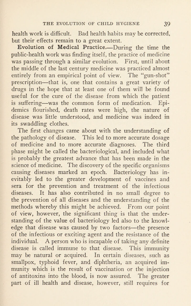 health work is difficult. Bad health habits may be corrected, but their effects remain to a great extent. Evolution of Medical Practice.—During the time the public-health work was finding itself, the practice of medicine was passing through a similar evolution. First, until about the middle of the last century medicine was practiced almost entirely from an empirical point of view. The “gun-shot” prescription—that is, one that contains a great variety of drugs in the hope that at least one of them will be found useful for the cure of the disease from which the patient is suffering—was the common form of medication. Epi¬ demics flourished, death rates were high, the nature of disease was little understood, and medicine was indeed in its swaddling clothes. The first changes came about with the understanding of the pathology of disease. This led to more accurate dosage of medicine and to more accurate diagnoses. The third phase might be called the bacteriological, and included what is probably the greatest advance that has been made in the science of medicine. The discovery of the specific organisms causing diseases marked an epoch. Bacteriology has in¬ evitably led to the greater development of vaccines and sera for the prevention and treatment of the infectious diseases. It has also contributed in no small degree to the prevention of all diseases and the understanding of the methods whereby this might be achieved. From our point of view, however, the significant thing is that the under¬ standing of the value of bacteriology led also to the knowl¬ edge that disease was caused by two factors—the presence of the infectious or exciting agent and the resistance of the individual. A person who is incapable of taking any definite disease is called immune to that disease. This immunity may be natural or acquired. In certain diseases, such as smallpox, typhoid fever, and diphtheria, an acquired im¬ munity which is the result of vaccination or the injection of antitoxins into the blood, is now assured. The greater part of ill health and disease, however, still requires for