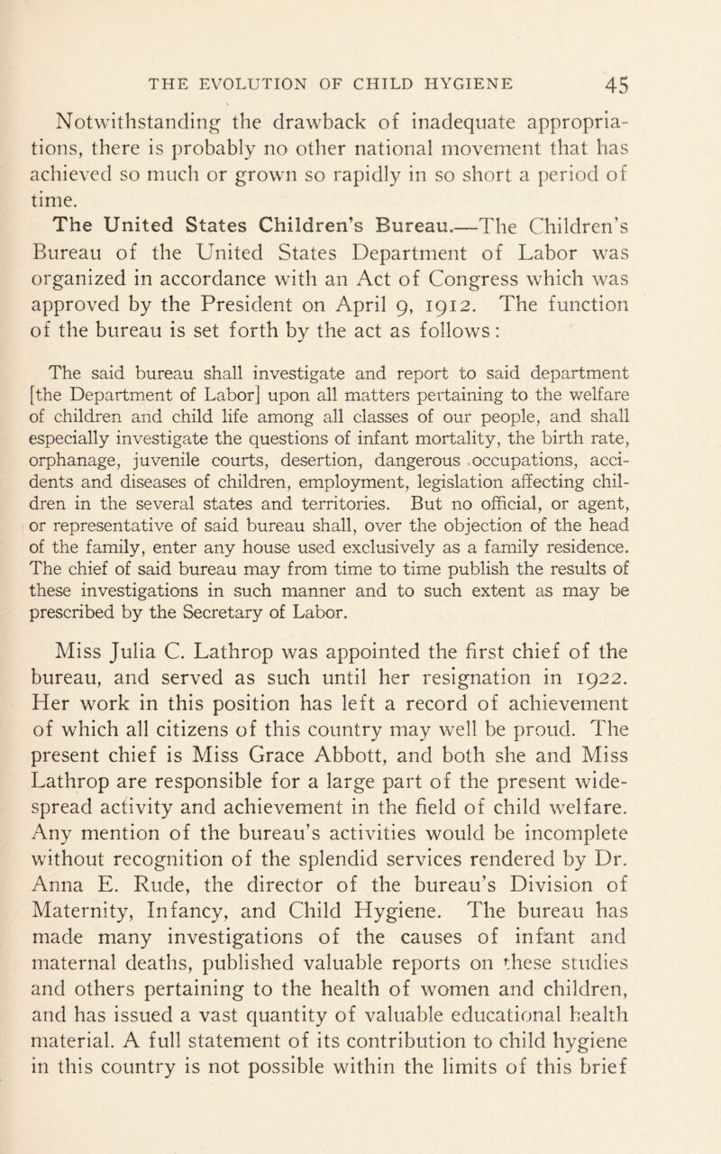 Notwithstanding the drawback of inadequate appropria¬ tions, there is probably no other national movement that has achieved so much or grown so rapidly in so short a period of time. The United States Children’s Bureau.—-The Children’s Bureau of the United States Department of Labor was organized in accordance with an Act of Congress which was approved by the President on April 9, 1912. The function of the bureau is set forth by the act as follows: The said bureau shall investigate and report to said department [the Department of Labor] upon all matters pertaining to the welfare of children and child life among all classes of our people, and shall especially investigate the questions of infant mortality, the birth rate, orphanage, juvenile courts, desertion, dangerous occupations, acci¬ dents and diseases of children, employment, legislation affecting chil¬ dren in the several states and territories. But no official, or agent, or representative of said bureau shall, over the objection of the head of the family, enter any house used exclusively as a family residence. The chief of said bureau may from time to time publish the results of these investigations in such manner and to such extent as may be prescribed by the Secretary of Labor. Miss Julia C. Lathrop was appointed the first chief of the bureau, and served as such until her resignation in 1922. Her work in this position has left a record of achievement of which all citizens of this country may well be proud. The present chief is Miss Grace Abbott, and both she and Miss Lathrop are responsible for a large part of the present wide¬ spread activity and achievement in the field of child welfare. Any mention of the bureau’s activities would be incomplete without recognition of the splendid services rendered by Dr. Anna E. Rude, the director of the bureau’s Division of Maternity, Infancy, and Child Hygiene. The bureau has made many investigations of the causes of infant and maternal deaths, published valuable reports on these studies and others pertaining to the health of women and children, and has issued a vast quantity of valuable educational health material. A full statement of its contribution to child hygiene in this country is not possible within the limits of this brief