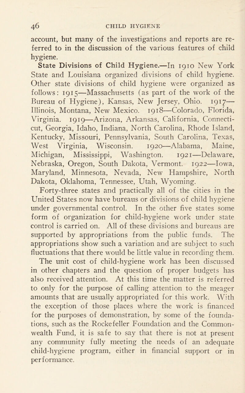 account, but many of the investigations and reports are re¬ ferred to in the discussion of the various features of child hygiene. State Divisions of Child Hygiene.—In 1910 New York State and Louisiana organized divisions of child hygiene. Other state divisions of child hygiene were organized as follows: 1915—-Massachusetts (as part of the work of the Bureau of Hygiene), Kansas, New Jersey, Ohio. 1917— Illinois, Montana, New Mexico. 1918—-Colorado, Florida, Virginia. 1919—-Arizona, Arkansas, California, Connecti¬ cut, Georgia, Idaho, Indiana, North Carolina, Rhode Island, Kentucky, Missouri, Pennsylvania, South Carolina, Texas, West Virginia, Wisconsin. 1920—Alabama, Maine, Michigan, Mississippi, Washington. 1921—Delaware, Nebraska, Oregon, South Dakota, Vermont. 1922—Iowa, Maryland, Minnesota, Nevada, New Hampshire, North Dakota, Oklahoma, Tennessee, Utah, Wyoming. Forty-three states and practically all of the cities in the United States now have bureaus or divisions of child hygiene under governmental control. In the other five states some form of organization for child-hygiene work under state control is carried on. All of these divisions and bureaus are supported by appropriations from the public funds. The appropriations show such a variation and are subject to such fluctuations that there would be little value in recording them. The unit cost of child-hygiene work has been discussed in other chapters and the question of proper budgets has also received attention. At this time the matter is referred to only for the purpose of calling attention to the meager amounts that are usually appropriated for this work. With the exception of those places where the work is financed for the purposes of demonstration, by some of the founda¬ tions, such as the Rockefeller Foundation and the Common¬ wealth Fund, it is safe to say that there is not at present any community fully meeting the needs of an adequate child-hygiene program, either in financial support or in performance.