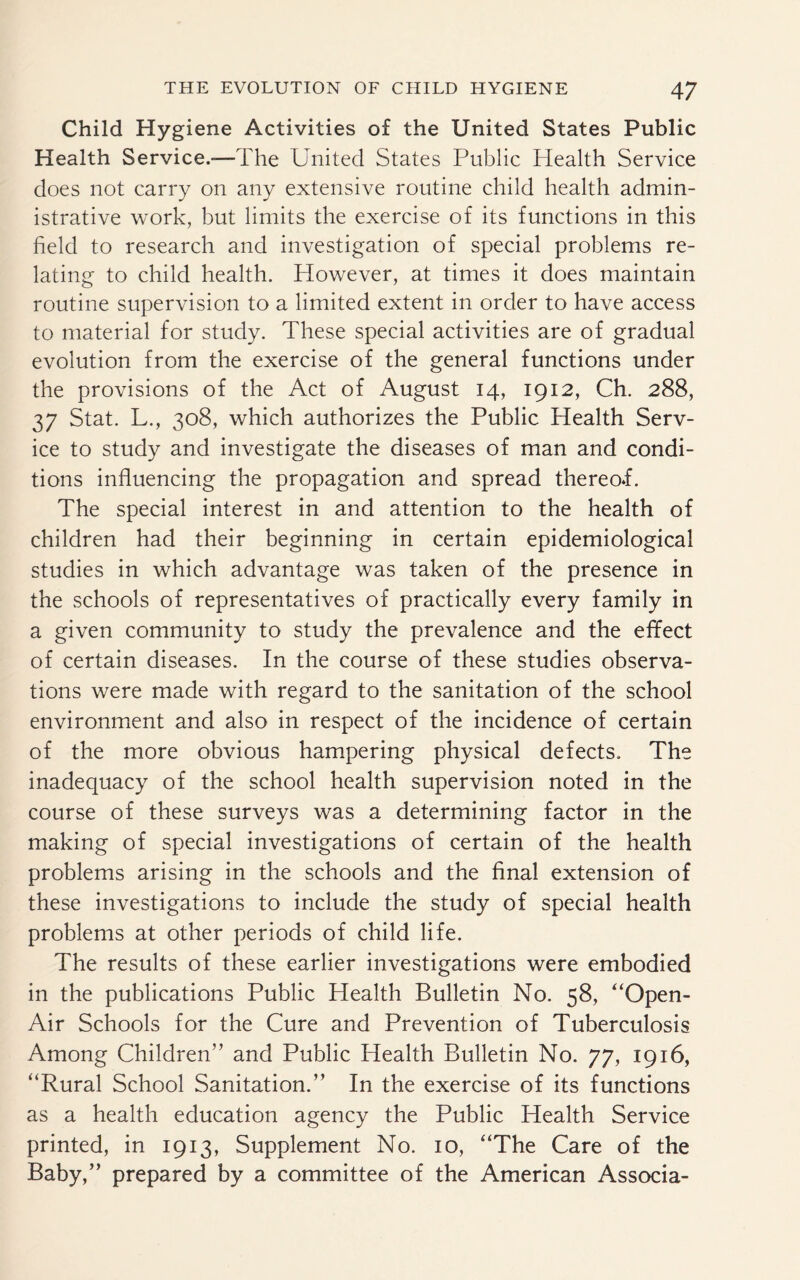 Child Hygiene Activities of the United States Public Health Service.—The United States Public Health Service does not carry on any extensive routine child health admin¬ istrative work, but limits the exercise of its functions in this field to research and investigation of special problems re¬ lating to child health. However, at times it does maintain routine supervision to a limited extent in order to have access to material for study. These special activities are of gradual evolution from the exercise of the general functions under the provisions of the Act of August 14, 1912, Ch. 288, 37 Stat. L., 308, which authorizes the Public Health Serv¬ ice to study and investigate the diseases of man and condi¬ tions influencing the propagation and spread thereof. The special interest in and attention to the health of children had their beginning in certain epidemiological studies in which advantage was taken of the presence in the schools of representatives of practically every family in a given community to study the prevalence and the effect of certain diseases. In the course of these studies observa¬ tions were made with regard to the sanitation of the school environment and also in respect of the incidence of certain of the more obvious hampering physical defects. The inadequacy of the school health supervision noted in the course of these surveys was a determining factor in the making of special investigations of certain of the health problems arising in the schools and the final extension of these investigations to include the study of special health problems at other periods of child life. The results of these earlier investigations were embodied in the publications Public Health Bulletin No. 58, “Open- Air Schools for the Cure and Prevention of Tuberculosis Among Children” and Public Health Bulletin No. 77, 1916, “Rural School Sanitation.” In the exercise of its functions as a health education agency the Public Health Service printed, in 1913, Supplement No. 10, “The Care of the Baby,” prepared by a committee of the American Associa-