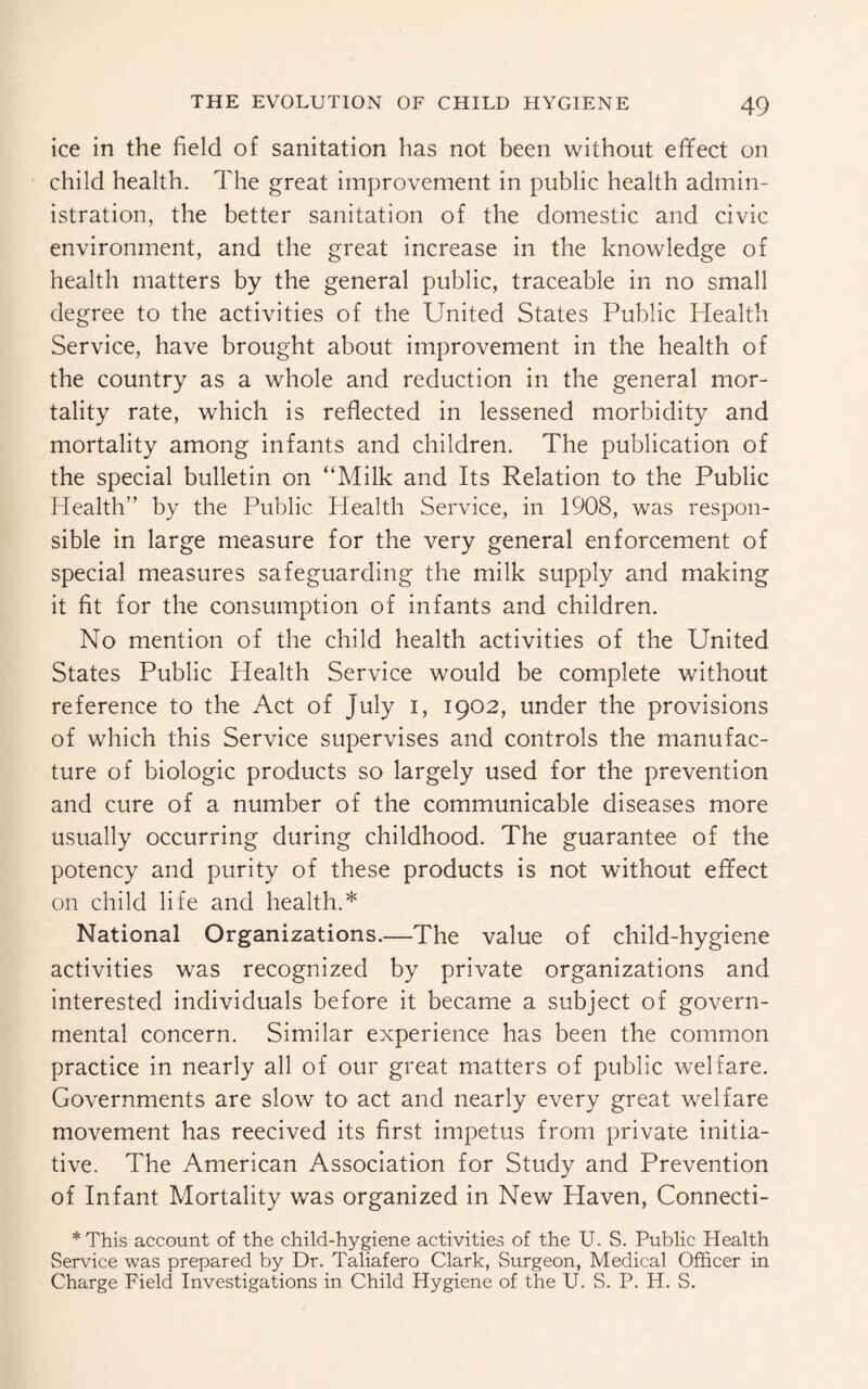 ice in the field of sanitation has not been without effect on child health. The great improvement in public health admin¬ istration, the better sanitation of the domestic and civic environment, and the great increase in the knowledge of health matters by the general public, traceable in no small degree to the activities of the United States Public Health Service, have brought about improvement in the health of the country as a whole and reduction in the general mor¬ tality rate, which is reflected in lessened morbidity and mortality among infants and children. The publication of the special bulletin on “Milk and Its Relation to the Public Health” by the Public Health Service, in 1908, was respon¬ sible in large measure for the very general enforcement of special measures safeguarding the milk supply and making it fit for the consumption of infants and children. No mention of the child health activities of the United States Public Health Service would be complete without reference to the Act of July I, 1902, under the provisions of which this Service supervises and controls the manufac¬ ture of biologic products so largely used for the prevention and cure of a number of the communicable diseases more usually occurring during childhood. The guarantee of the potency and purity of these products is not without effect on child life and health.* National Organizations.—The value of child-hygiene activities was recognized by private organizations and interested individuals before it became a subject of govern¬ mental concern. Similar experience has been the common practice in nearly all of our great matters of public welfare. Governments are slow to act and nearly every great welfare movement has reecived its first impetus from private initia¬ tive. The American Association for Study and Prevention of Infant Mortality was organized in New Haven, Connecti- *This account of the child-hygiene activities of the U. S. Public Health Service was prepared by Dr. Taliafero Clark, Surgeon, Medical Officer in Charge Field Investigations in Child Hygiene of the U. S. P. Id. S.