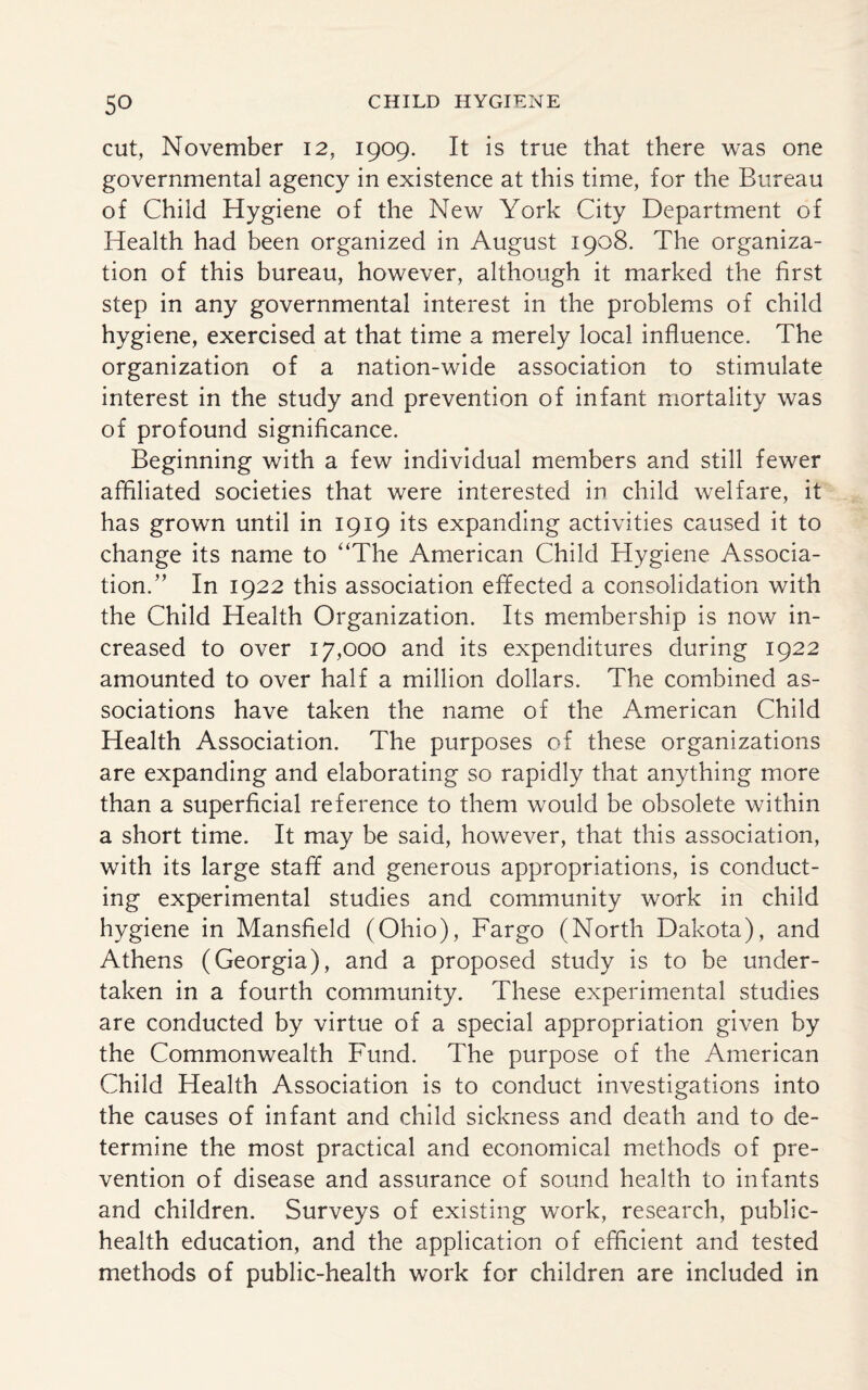 cut, November 12, 1909. It is true that there was one governmental agency in existence at this time, for the Bureau of Child Hygiene of the New York City Department of Health had been organized in August 1908. The organiza¬ tion of this bureau, however, although it marked the first step in any governmental interest in the problems of child hygiene, exercised at that time a merely local influence. The organization of a nation-wide association to stimulate interest in the study and prevention of infant mortality was of profound significance. Beginning with a few individual members and still fewer affiliated societies that were interested in child welfare, it has grown until in 1919 its expanding activities caused it to change its name to “The American Child Hygiene Associa¬ tion.” In 1922 this association effected a consolidation with the Child Health Organization. Its membership is now in¬ creased to over 17,000 and its expenditures during 1922 amounted to over half a million dollars. The combined as¬ sociations have taken the name of the American Child Health Association. The purposes of these organizations are expanding and elaborating so rapidly that anything more than a superficial reference to them would be obsolete within a short time. It may be said, however, that this association, with its large staff and generous appropriations, is conduct¬ ing experimental studies and community work in child hygiene in Mansfield (Ohio), Fargo (North Dakota), and Athens (Georgia), and a proposed study is to be under¬ taken in a fourth community. These experimental studies are conducted by virtue of a special appropriation given by the Commonwealth Fund. The purpose of the American Child Health Association is to conduct investigations into the causes of infant and child sickness and death and to de¬ termine the most practical and economical methods of pre¬ vention of disease and assurance of sound health to infants and children. Surveys of existing work, research, public- health education, and the application of efficient and tested methods of public-health work for children are included in