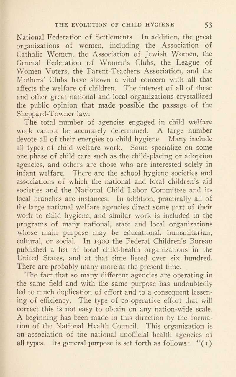 National Federation of Settlements. In addition, the great organizations of women, including the Association of Catholic Women, the Association of Jewish Women, the General Federation of Women’s Clubs, the League of Women Voters, the Parent-Teachers Association, and the Mothers’ Clubs have shown a vital concern with all that affects the welfare of children. The interest of all of these and other great national and local organizations crystallized the public opinion that made possible the passage of the Sheppard-Towner law. The total number of agencies engaged in child welfare work cannot be accurately determined. A large number devote all of their energies to child hygiene. Many include all types of child welfare work. Some specialize on some one phase of child care such as the child-placing or adoption agencies, and others are those who are interested solely in infant welfare. There are the school hygiene societies and associations of which the national and local children’s aid societies and the National Child Labor Committee and its local branches are instances. In addition, practically all of the large national welfare agencies direct some part of their work to child hygiene, and similar work is included in the programs of many national, state and local organizations whose main purpose may be educational, humanitarian, cultural, or social. In 1920 the Federal Children’s Bureau published a list of local child-health organizations in the United States, and at that time listed over six hundred. There are probably many more at the present time. The fact that so many different agencies are operating in the same field and with the same purpose has undoubtedly led to much duplication of effort and to a consequent lessen¬ ing of efficiency. The type of co-operative effort that will correct this is not easy to obtain on any nation-wide scale. A beginning has been made in this direction by the forma¬ tion of the National Health Council. This organization is an association of the national unofficial health agencies of all types. Its general purpose is set forth as follows: “(1)