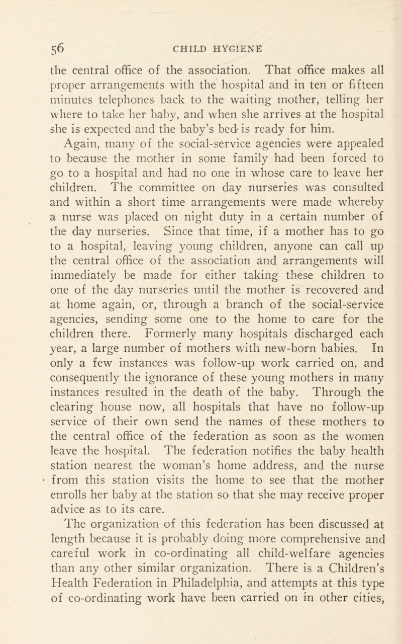 the central office of the association. That office makes all proper arrangements with the hospital and in ten or fifteen minutes telephones back to the waiting mother, telling her where to take her baby, and when she arrives at the hospital she is expected and the baby's bed is ready for him. Again, many of the social-service agencies were appealed to because the mother in some family had been forced to go to a hospital and had no one in whose care to leave her children. The committee on day nurseries was consulted and within a short time arrangements were made whereby a nurse was placed on night duty in a certain number of the day nurseries. Since that time, if a mother has to go to a hospital, leaving young children, anyone can call up the central office of the association and arrangements will immediately be made for either taking these children to one of the day nurseries until the mother is recovered and at home again, or, through a branch of the social-service agencies, sending some one to the home to care for the children there. Formerly many hospitals discharged each year, a large number of mothers with new-born babies. In only a few instances was follow-up work carried on, and consequently the ignorance of these young mothers in many instances resulted in the death of the baby. Through the clearing house now, all hospitals that have no follow-up service of their own send the names of these mothers to the central office of the federation as soon as the women leave the hospital. The federation notifies the baby health station nearest the woman’s home address, and the nurse from this station visits the home to see that the mother enrolls her baby at the station so that she may receive proper advice as to its care. The organization of this federation has been discussed at length because it is probably doing more comprehensive and careful work in co-ordinating all child-welfare agencies than any other similar organization. There is a Children’s Health Federation in Philadelphia, and attempts at this type of co-ordinating work have been carried on in other cities,