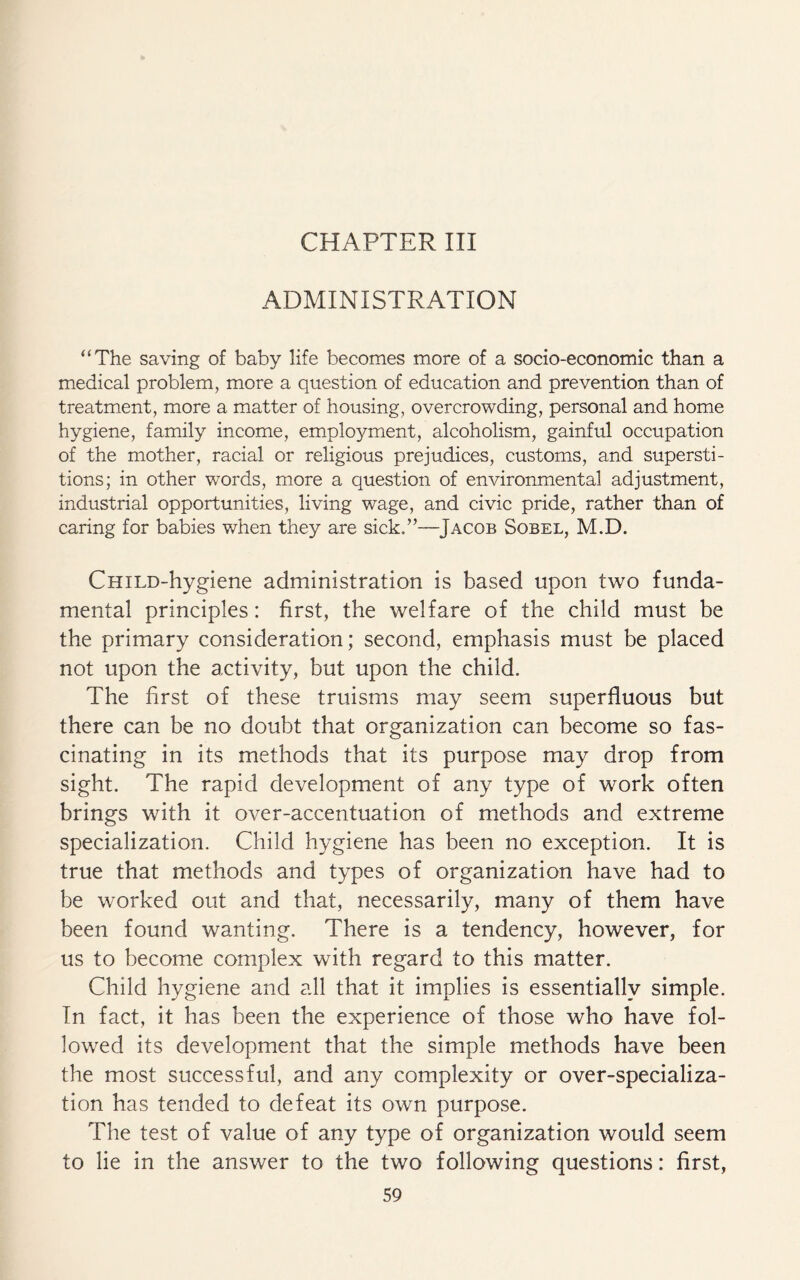 CHAPTER III ADMINISTRATION “The saving of baby life becomes more of a socio-economic than a medical problem, more a question of education and prevention than of treatment, more a matter of housing, overcrowding, personal and home hygiene, family income, employment, alcoholism, gainful occupation of the mother, racial or religious prejudices, customs, and supersti¬ tions; in other words, more a question of environmental adjustment, industrial opportunities, living wage, and civic pride, rather than of caring for babies when they are sick.”—Jacob Sobel, M.D. CHiLD-hygiene administration is based upon two funda¬ mental principles: first, the welfare of the child must be the primary consideration; second, emphasis must be placed not upon the activity, but upon the child. The first of these truisms may seem superfluous but there can be no doubt that organization can become so fas¬ cinating in its methods that its purpose may drop from sight. The rapid development of any type of work often brings with it over-accentuation of methods and extreme specialization. Child hygiene has been no exception. It is true that methods and types of organization have had to be worked out and that, necessarily, many of them have been found wanting. There is a tendency, however, for us to become complex with regard to this matter. Child hygiene and all that it implies is essentially simple. In fact, it has been the experience of those who have fol¬ lowed its development that the simple methods have been the most successful, and any complexity or over-specializa¬ tion has tended to defeat its own purpose. The test of value of any type of organization would seem to lie in the answer to the two following questions: first,