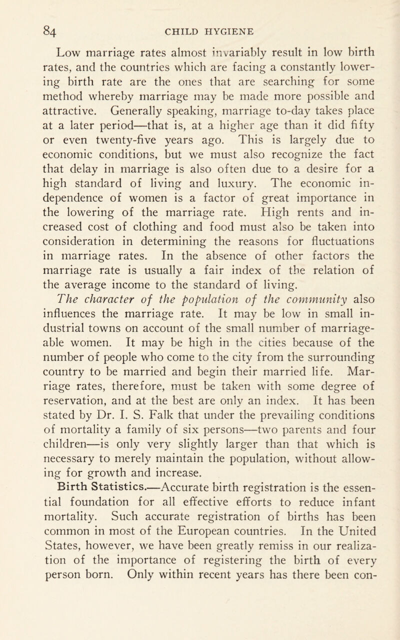 Low marriage rates almost invariably result in low birth rates, and the countries which are facing a constantly lower¬ ing birth rate are the ones that are searching for some method whereby marriage may be made more possible and attractive. Generally speaking, marriage to-day takes place at a later period—that is, at a higher age than it did fifty or even twenty-five years ago. This is largely due to economic conditions, but we must also recognize the fact that delay in marriage is also often due to a desire for a high standard of living and luxury. The economic in¬ dependence of women is a factor of great importance in the lowering of the marriage rate. High rents and in¬ creased cost of clothing and food must also be taken into consideration in determining the reasons for fluctuations in marriage rates. In the absence of other factors the marriage rate is usually a fair index of the relation of the average income to the standard of living. The character of the population of the community also influences the marriage rate. It may be low in small in¬ dustrial towns on account of the small number of marriage¬ able women. It may be high in the cities because of the number of people who come to the city from the surrounding country to be married and begin their married life. Mar¬ riage rates, therefore, must be taken with some degree of reservation, and at the best are only an index. It has been stated by Dr. I. S. Falk that under the prevailing conditions of mortality a family of six persons—two parents and four children—is only very slightly larger than that which is necessary to merely maintain the population, without allow¬ ing for growth and increase. Birth Statistics.—Accurate birth registration is the essen¬ tial foundation for all effective efforts to reduce infant mortality. Such accurate registration of births has been common in most of the European countries. In the United States, however, we have been greatly remiss in our realiza¬ tion of the importance of registering the birth of every person born. Only within recent years has there been con-