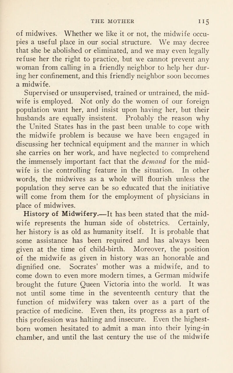 of midwives. Whether we like it or not, the midwife occu¬ pies a useful place in our social structure. We may decree that she be abolished or eliminated, and we may even legally refuse her the right to practice, but we cannot prevent any woman from calling in a friendly neighbor to help her dur¬ ing her confinement, and this friendly neighbor soon becomes a midwife. Supervised or unsupervised, trained or untrained, the mid¬ wife is employed. Not only do the women of our foreign population want her, and insist upon having her, but their husbands are equally insistent. Probably the reason why the United States has in the past been unable to cope with the midwife problem is because we have been engaged in discussing her technical equipment and the manner in which she carries on her work, and have neglected to comprehend the immensely important fact that the demand for the mid¬ wife is the controlling feature in the situation. In other words, the midwives as a whole will flourish unless the population they serve can be so educated that the initiative will come from them for the employment of physicians in place of midwives. History of Midwifery.—It has been stated that the mid¬ wife represents the human side of obstetrics. Certainly, her history is as old as humanity itself. It is probable that some assistance has been required and has always been given at the time of child-birth. Moreover, the position of the midwife as given in history was an honorable and dignified one. Socrates’ mother was a midwife, and to come down to even more modern times, a German midwife brought the future Queen Victoria into the world. It was not until some time in the seventeenth century that the function of midwifery was taken over as a part of the practice of medicine. Even then, its progress as a part of this profession was halting and insecure. Even the highest- born women hesitated to admit a man into their lying-in chamber, and until the last century the use of the midwife