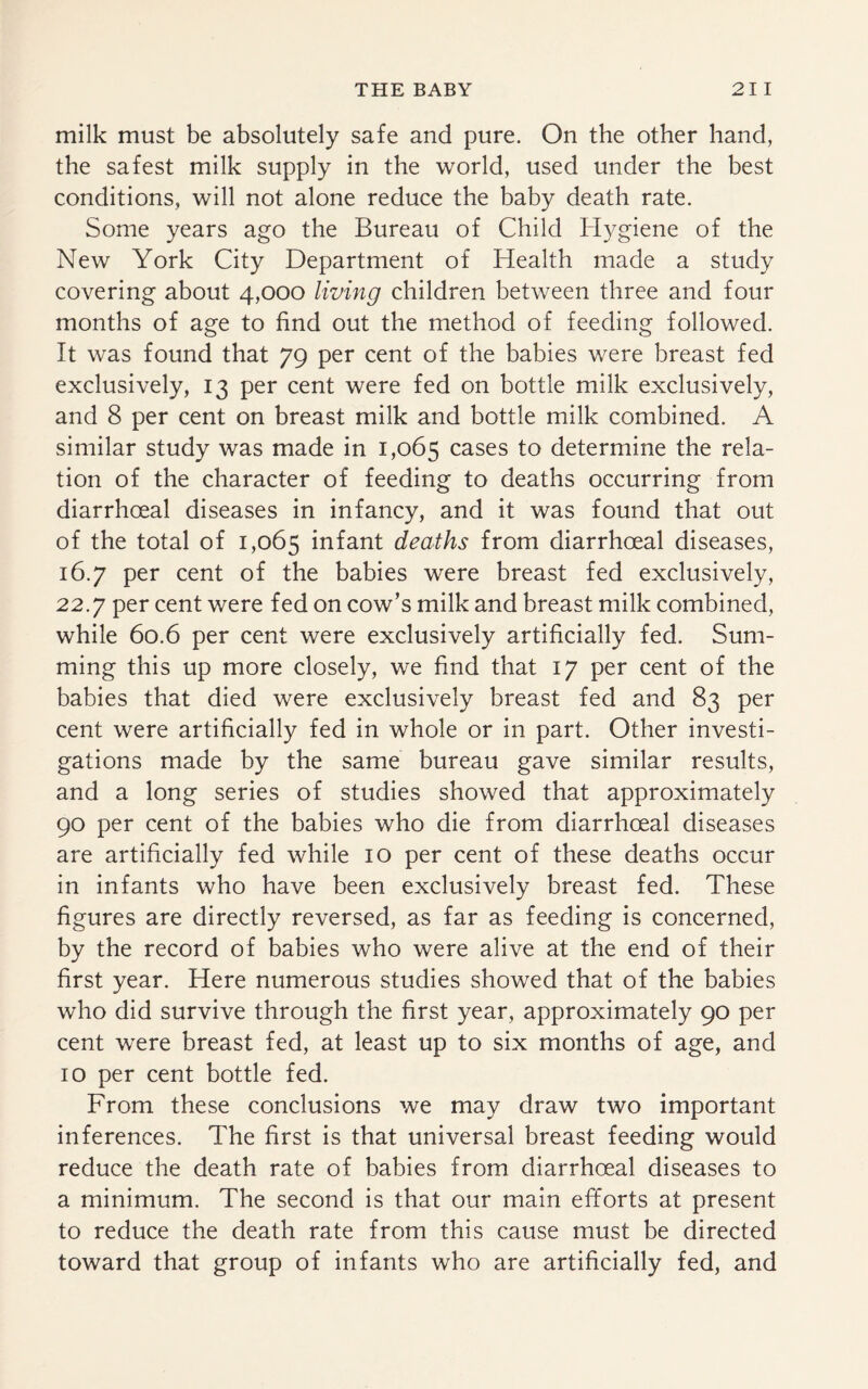 milk must be absolutely safe and pure. On the other hand, the safest milk supply in the world, used under the best conditions, will not alone reduce the baby death rate. Some years ago the Bureau of Child Hygiene of the New York City Department of Health made a study covering about 4,000 living children between three and four months of age to find out the method of feeding followed. It was found that 79 per cent of the babies were breast fed exclusively, 13 per cent were fed on bottle milk exclusively, and 8 per cent on breast milk and bottle milk combined. A similar study was made in 1,065 cases to determine the rela¬ tion of the character of feeding to deaths occurring from diarrhoeal diseases in infancy, and it was found that out of the total of 1,065 infant deaths from diarrhoeal diseases, 16.7 per cent of the babies were breast fed exclusively, 22.7 per cent were fed on cow’s milk and breast milk combined, while 60.6 per cent were exclusively artificially fed. Sum¬ ming this up more closely, we find that 17 per cent of the babies that died were exclusively breast fed and 83 per cent were artificially fed in whole or in part. Other investi¬ gations made by the same bureau gave similar results, and a long series of studies showed that approximately 90 per cent of the babies who die from diarrhoeal diseases are artificially fed while 10 per cent of these deaths occur in infants who have been exclusively breast fed. These figures are directly reversed, as far as feeding is concerned, by the record of babies who were alive at the end of their first year. Here numerous studies showed that of the babies who did survive through the first year, approximately 90 per cent were breast fed, at least up to six months of age, and 10 per cent bottle fed. From these conclusions we may draw two important inferences. The first is that universal breast feeding would reduce the death rate of babies from diarrhoeal diseases to a minimum. The second is that our main efforts at present to reduce the death rate from this cause must be directed toward that group of infants who are artificially fed, and