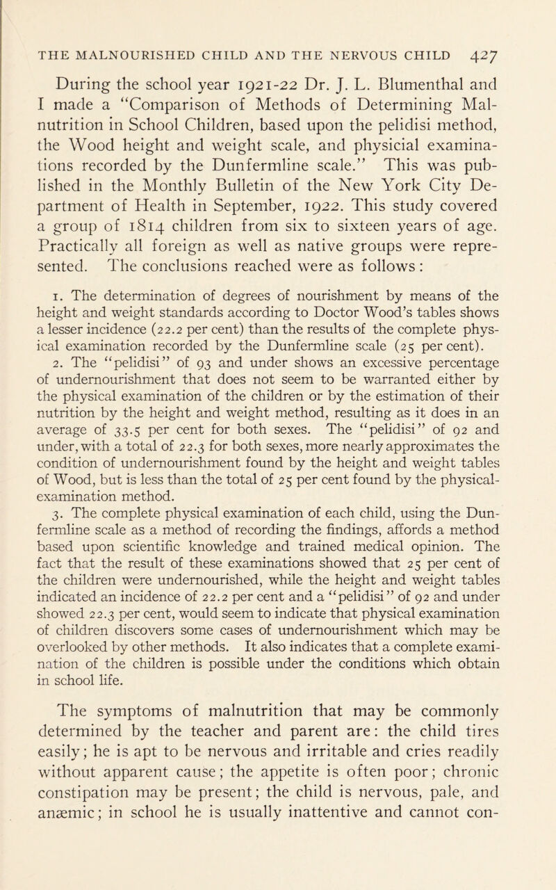 During the school year 1921-22 Dr. J. L. Blumenthal and I made a “Comparison of Methods of Determining Mal¬ nutrition in School Children, based upon the pelidisi method, the Wood height and weight scale, and physicial examina¬ tions recorded by the Dunfermline scale.” This was pub¬ lished in the Monthly Bulletin of the New York City De¬ partment of Health in September, 1922. This study covered a group of 1814 children from six to sixteen years of age. Practically all foreign as well as native groups were repre¬ sented. The conclusions reached were as follows: 1. The determination of degrees of nourishment by means of the height and weight standards according to Doctor Wood’s tables shows a lesser incidence (22.2 per cent) than the results of the complete phys¬ ical examination recorded by the Dunfermline scale (25 percent). 2. The “pdidisi” of 93 and under shows an excessive percentage of undernourishment that does not seem to be warranted either by the physical examination of the children or by the estimation of their nutrition by the height and weight method, resulting as it does in an average of 33.5 per cent for both sexes. The “pelidisi” of 92 and under, with a total of 22.3 for both sexes, more nearly approximates the condition of undernourishment found by the height and weight tables of Wood, but is less than the total of 25 per cent found by the physical- examination method. 3. The complete physical examination of each child, using the Dun¬ fermline scale as a method of recording the findings, affords a method based upon scientific knowledge and trained medical opinion. The fact that the result of these examinations showed that 25 per cent of the children were undernourished, while the height and weight tables indicated an incidence of 22.2 per cent and a “peMisi” 0f 92 and under showed 22.3 per cent, would seem to indicate that physical examination of children discovers some cases of undernourishment which may be overlooked by other methods. It also indicates that a complete exami¬ nation of the children is possible under the conditions which obtain in school life. The symptoms of malnutrition that may be commonly determined by the teacher and parent are: the child tires easily; he is apt to be nervous and irritable and cries readily without apparent cause; the appetite is often poor; chronic constipation may be present; the child is nervous, pale, and anaemic; in school he is usually inattentive and cannot con-