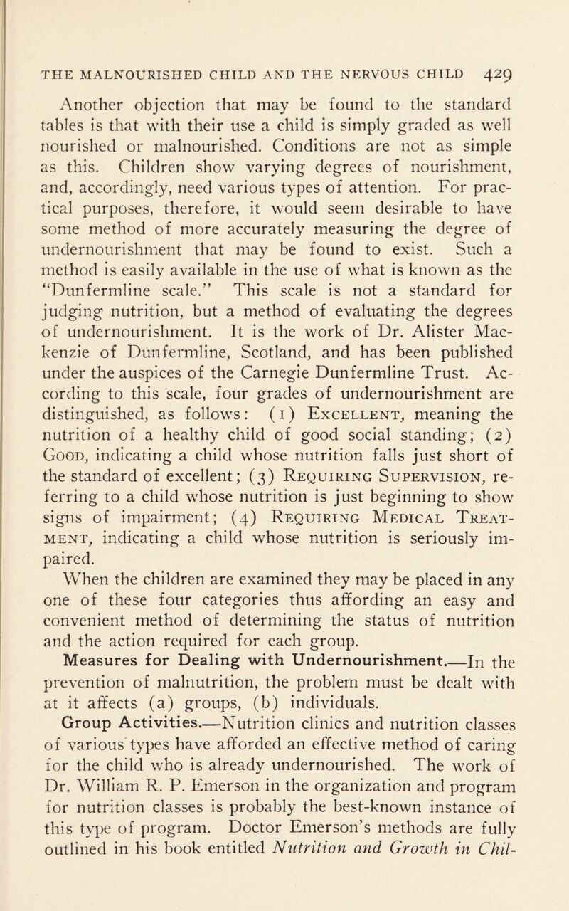 Another objection that may be found to the standard tables is that with their use a child is simply graded as well nourished or malnourished. Conditions are not as simple as this. Children show varying degrees of nourishment, and, accordingly, need various types of attention. For prac¬ tical purposes, therefore, it would seem desirable to have some method of more accurately measuring the degree of undernourishment that may be found to exist. Such a method is easily available in the use of what is known as the “Dunfermline scale.” This scale is not a standard for judging nutrition, but a method of evaluating the degrees of undernourishment. It is the work of Dr. Alister Mac¬ kenzie of Dunfermline, Scotland, and has been published under the auspices of the Carnegie Dunfermline Trust. Ac¬ cording to this scale, four grades of undernourishment are distinguished, as follows: (i) Excellent, meaning the nutrition of a healthy child of good social standing; (2) Good, indicating a child whose nutrition falls just short of the standard of excellent; (3) Requiring Supervision, re¬ ferring to a child whose nutrition is just beginning to show signs of impairment; (4) Requiring Medical Treat¬ ment, indicating a child whose nutrition is seriously im¬ paired. When the children are examined they may be placed in any one of these four categories thus affording an easy and convenient method of determining the status of nutrition and the action required for each group. Measures for Dealing with Undernourishment.—In the prevention of malnutrition, the problem must be dealt with at it affects (a) groups, (b) individuals. Group Activities.—Nutrition clinics and nutrition classes of various types have afforded an effective method of caring for the child who is already undernourished. The work of Dr. William R. P. Emerson in the organization and program for nutrition classes is probably the best-known instance of this type of program. Doctor Emerson’s methods are fully outlined in his book entitled Nutrition and Growth in Chil-