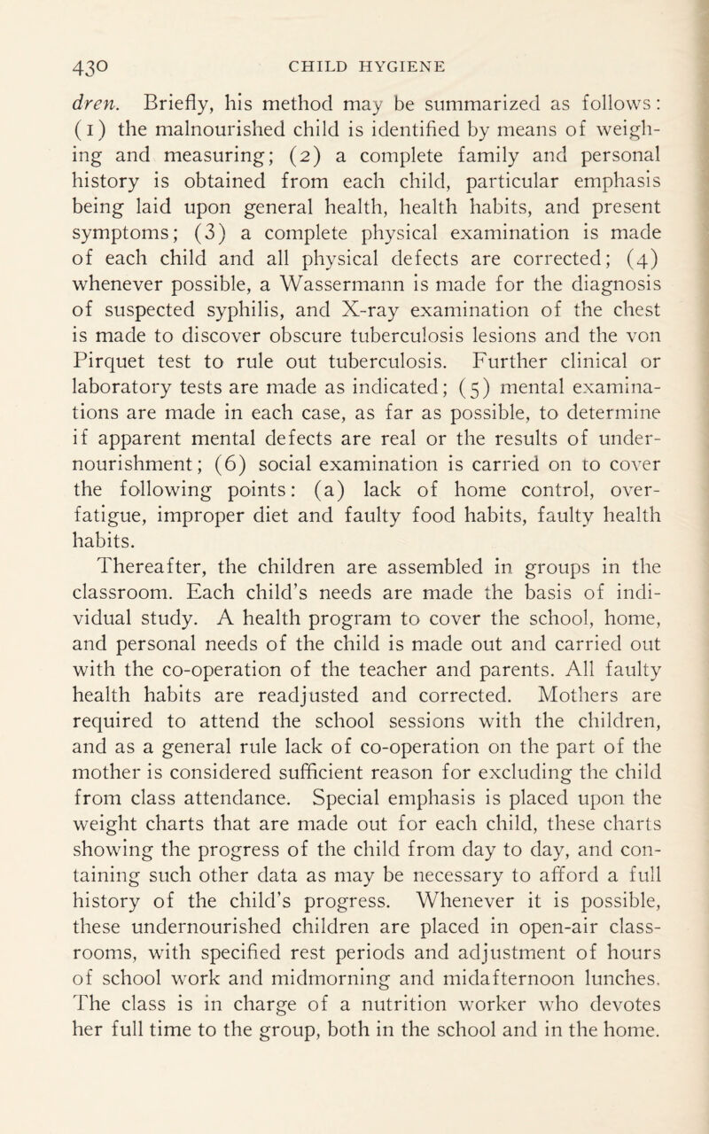dren. Briefly, his method may be summarized as follows: (1) the malnourished child is identified by means of weigh¬ ing and measuring; (2) a complete family and personal history is obtained from each child, particular emphasis being laid upon general health, health habits, and present symptoms; (3) a complete physical examination is made of each child and all physical defects are corrected; (4) whenever possible, a Wassermann is made for the diagnosis of suspected syphilis, and X-ray examination of the chest is made to discover obscure tuberculosis lesions and the von Pirquet test to rule out tuberculosis. Further clinical or laboratory tests are made as indicated; (5) mental examina¬ tions are made in each case, as far as possible, to determine if apparent mental defects are real or the results of under¬ nourishment; (6) social examination is carried on to cover the following points: (a) lack of home control, over¬ fatigue, improper diet and faulty food habits, faulty health habits. Thereafter, the children are assembled in groups in the classroom. Each child’s needs are made the basis of indi¬ vidual study. A health program to cover the school, home, and personal needs of the child is made out and carried out with the co-operation of the teacher and parents. All faulty health habits are readjusted and corrected. Mothers are required to attend the school sessions with the children, and as a general rule lack of co-operation on the part of the mother is considered sufficient reason for excluding the child from class attendance. Special emphasis is placed upon the weight charts that are made out for each child, these charts showing the progress of the child from day to day, and con¬ taining such other data as may be necessary to afford a full history of the child’s progress. Whenever it is possible, these undernourished children are placed in open-air class¬ rooms, with specified rest periods and adjustment of hours of school work and midmorning and midafternoon lunches. The class is in charge of a nutrition worker who devotes her full time to the group, both in the school and in the home.