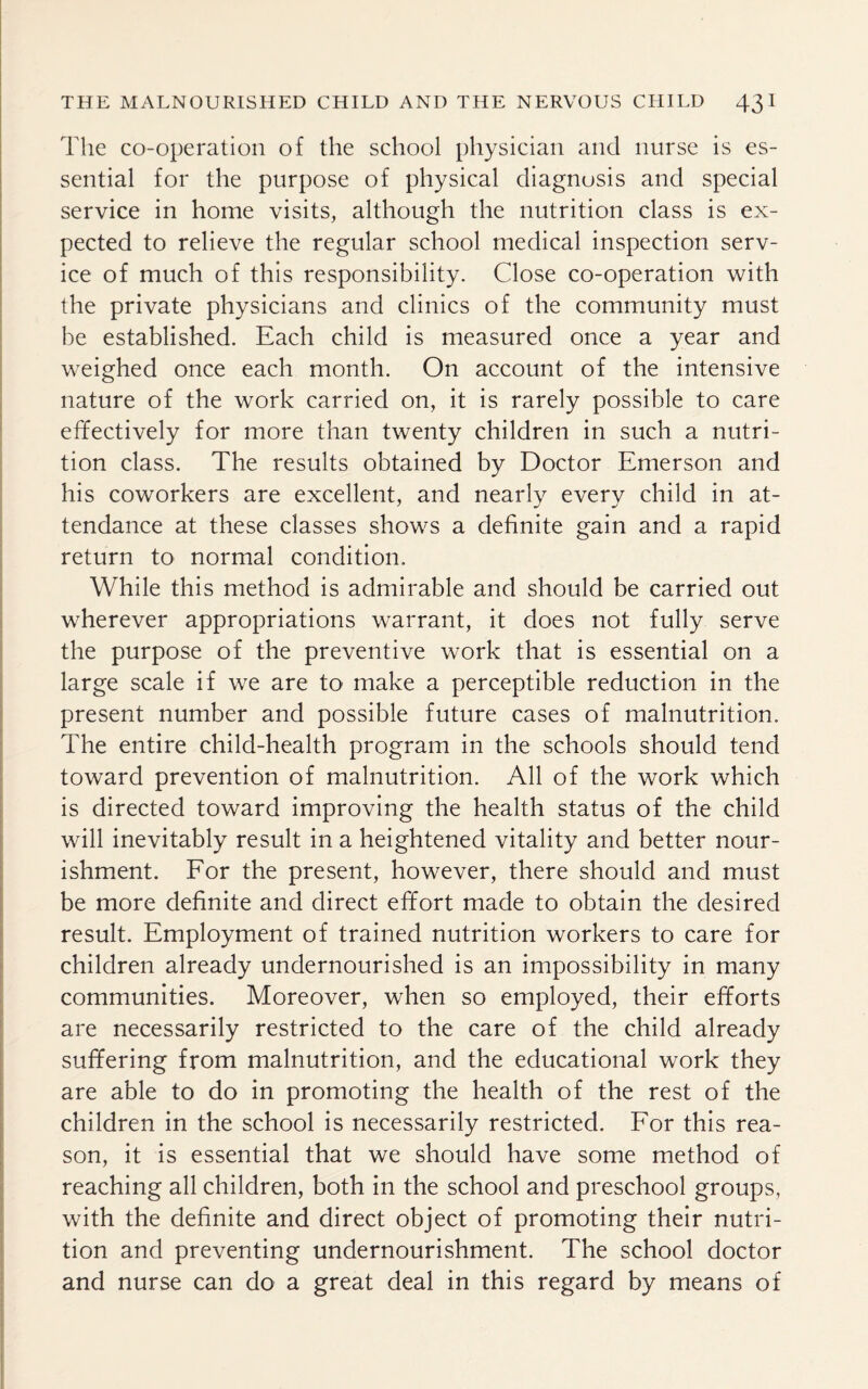 The co-operation of the school physician and nurse is es¬ sential for the purpose of physical diagnosis and special service in home visits, although the nutrition class is ex¬ pected to relieve the regular school medical inspection serv¬ ice of much of this responsibility. Close co-operation with the private physicians and clinics of the community must be established. Each child is measured once a year and weighed once each month. On account of the intensive nature of the work carried on, it is rarely possible to care effectively for more than twenty children in such a nutri¬ tion class. The results obtained by Doctor Emerson and his coworkers are excellent, and nearly every child in at¬ tendance at these classes shows a definite gain and a rapid return to normal condition. While this method is admirable and should be carried out wherever appropriations warrant, it does not fully serve the purpose of the preventive work that is essential on a large scale if we are to make a perceptible reduction in the present number and possible future cases of malnutrition. The entire child-health program in the schools should tend toward prevention of malnutrition. All of the work which is directed toward improving the health status of the child will inevitably result in a heightened vitality and better nour¬ ishment. For the present, however, there should and must be more definite and direct effort made to obtain the desired result. Employment of trained nutrition workers to care for children already undernourished is an impossibility in many communities. Moreover, when so employed, their efforts are necessarily restricted to the care of the child already suffering from malnutrition, and the educational work they are able to do in promoting the health of the rest of the children in the school is necessarily restricted. For this rea¬ son, it is essential that we should have some method of reaching all children, both in the school and preschool groups, with the definite and direct object of promoting their nutri¬ tion and preventing undernourishment. The school doctor and nurse can do a great deal in this regard by means of