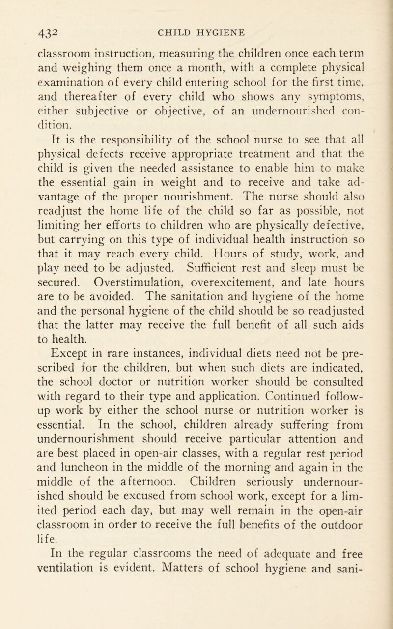 classroom instruction, measuring the children once each term and weighing them once a month, with a complete physical examination of every child entering school for the first time, and thereafter of every child who shows any symptoms, either subjective or objective, of an undernourished con¬ dition. It is the responsibility of the school nurse to see that all physical defects receive appropriate treatment and that the child is given the needed assistance to enable him to make the essential gain in weight and to receive and take ad¬ vantage of the proper nourishment. The nurse should also readjust the home life of the child so far as possible, not limiting her efforts to children who are physically defective, but carrying on this type of individual health instruction so that it may reach every child. Hours of study, work, and play need to be adjusted. Sufficient rest and sleep must be secured. Overstimulation, overexcitement, and late hours are to be avoided. The sanitation and hygiene of the home and the personal hygiene of the child should be so readjusted that the latter may receive the full benefit of all such aids to health. Except in rare instances, individual diets need not be pre¬ scribed for the children, but when such diets are indicated, the school doctor or nutrition worker should be consulted with regard to their type and application. Continued follow¬ up work by either the school nurse or nutrition worker is essential. In the school, children already suffering from undernourishment should receive particular attention and are best placed in open-air classes, with a regular rest period and luncheon in the middle of the morning and again in the middle of the afternoon. Children seriously undernour¬ ished should be excused from school work, except for a lim¬ ited period each day, but may well remain in the open-air classroom in order to receive the full benefits of the outdoor life. In the regular classrooms the need of adequate and free ventilation is evident. Matters of school hygiene and sani-
