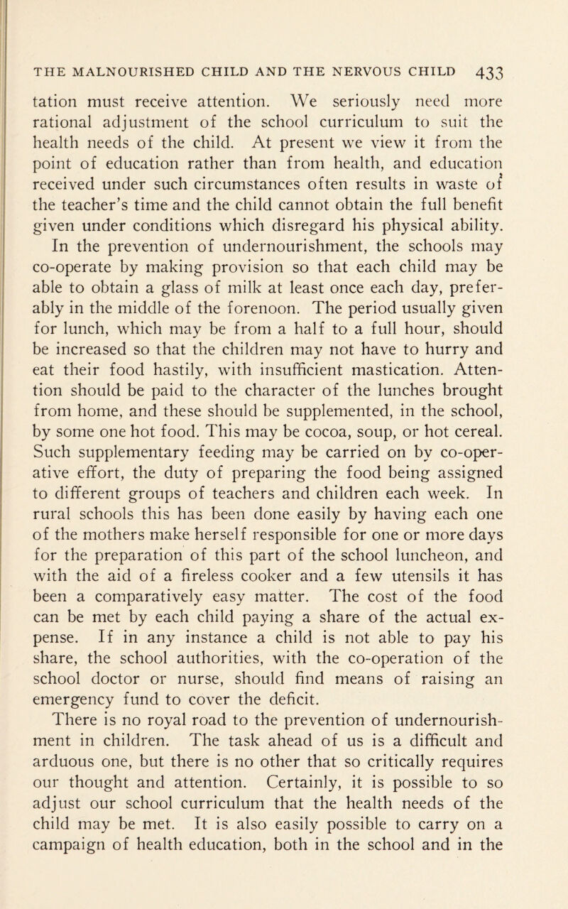 tation must receive attention. We seriously need more rational adjustment of the school curriculum to suit the health needs of the child. At present we view it from the point of education rather than from health, and education received under such circumstances often results in waste of the teacher’s time and the child cannot obtain the full benefit given under conditions which disregard his physical ability. In the prevention of undernourishment, the schools may co-operate by making provision so that each child may be able to obtain a glass of milk at least once each day, prefer¬ ably in the middle of the forenoon. The period usually given for lunch, which may be from a half to a full hour, should be increased so that the children may not have to hurry and eat their food hastily, with insufficient mastication. Atten¬ tion should be paid to the character of the lunches brought from home, and these should be supplemented, in the school, by some one hot food. This may be cocoa, soup, or hot cereal. Such supplementary feeding may be carried on by co-oper¬ ative effort, the duty of preparing the food being assigned to different groups of teachers and children each week. In rural schools this has been done easily by having each one of the mothers make herself responsible for one or more days for the preparation of this part of the school luncheon, and with the aid of a fireless cooker and a few utensils it has been a comparatively easy matter. The cost of the food can be met by each child paying a share of the actual ex¬ pense. If in any instance a child is not able to pay his share, the school authorities, with the co-operation of the school doctor or nurse, should find means of raising an emergency fund to cover the deficit. There is no royal road to the prevention of undernourish¬ ment in children. The task ahead of us is a difficult and arduous one, but there is no other that so critically requires our thought and attention. Certainly, it is possible to so adjust our school curriculum that the health needs of the child may be met. It is also easily possible to carry on a campaign of health education, both in the school and in the