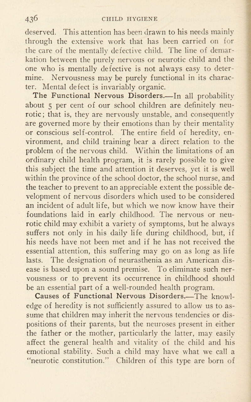 deserved. This attention has been drawn to his needs mainly through the extensive work that has been carried on for the care of the mentally defective child. The line of demar- kation between the purely nervous or neurotic child and the one who is mentally defective is not always easy to deter¬ mine. Nervousness may be purely functional in its charac¬ ter. Mental defect is invariably organic. The Functional Nervous Disorders.—In all probability about 5 per cent of our school children are definitely neu¬ rotic; that is, they are nervously unstable, and consequently are governed more by their emotions than by their mentality or conscious self-control. The entire field of heredity, en¬ vironment, and child training bear a direct relation to the problem of the nervous child. Within the limitations of an ordinary child health program, it is rarely possible to give this subject the time and attention it deserves, yet it is well within the province of the school doctor, the school nurse, and the teacher to prevent to an appreciable extent the possible de¬ velopment of nervous disorders which used to be considered an incident of adult life, but which we now know have their foundations laid in early childhood. The nervous or neu¬ rotic child may exhibit a variety of symptoms, but he always suffers not only in his daily life during childhood, but, if his needs have not been met and if he has not received the essential attention, this suffering may go on as long as life lasts. The designation of neurasthenia as an American dis¬ ease is based upon a sound premise. To eliminate such ner¬ vousness or to prevent its occurrence in childhood should be an essential part of a well-rounded health program. Causes of Functional Nervous Disorders.—The knowl¬ edge of heredity is not sufficiently assured to allow us to as¬ sume that children may inherit the nervous tendencies or dis¬ positions of their parents, but the neuroses present in either the father or the mother, particularly the latter, may easily affect the general health and vitality of the child and his emotional stability. Such a child may have what we call a “neurotic constitution.” Children of this type are born of