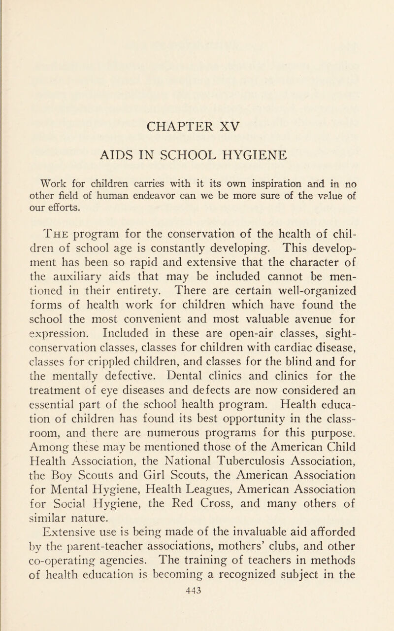 CHAPTER XV AIDS IN SCHOOL HYGIENE Work for children carries with it its own inspiration and in no other field of human endeavor can we be more sure of the value of our efforts. The program for the conservation of the health of chil¬ dren of school age is constantly developing. This develop¬ ment has been so rapid and extensive that the character of the auxiliary aids that may be included cannot be men¬ tioned in their entirety. There are certain well-organized forms of health work for children which have found the school the most convenient and most valuable avenue for expression. Included in these are open-air classes, sight- conservation classes, classes for children with cardiac disease, classes for crippled children, and classes for the blind and for the mentally defective. Dental clinics and clinics for the treatment of eye diseases and defects are now considered an essential part of the school health program. Health educa¬ tion of children has found its best opportunity in the class¬ room, and there are numerous programs for this purpose. Among these may be mentioned those of the American Child Health Association, the National Tuberculosis Association, the Boy Scouts and Girl Scouts, the American Association for Mental Hygiene, Health Leagues, American Association for Social Hygiene, the Red Cross, and many others of similar nature. Extensive use is being made of the invaluable aid afforded by the parent-teacher associations, mothers’ clubs, and other co-operating agencies. The training of teachers in methods of health education is becoming a recognized subject in the