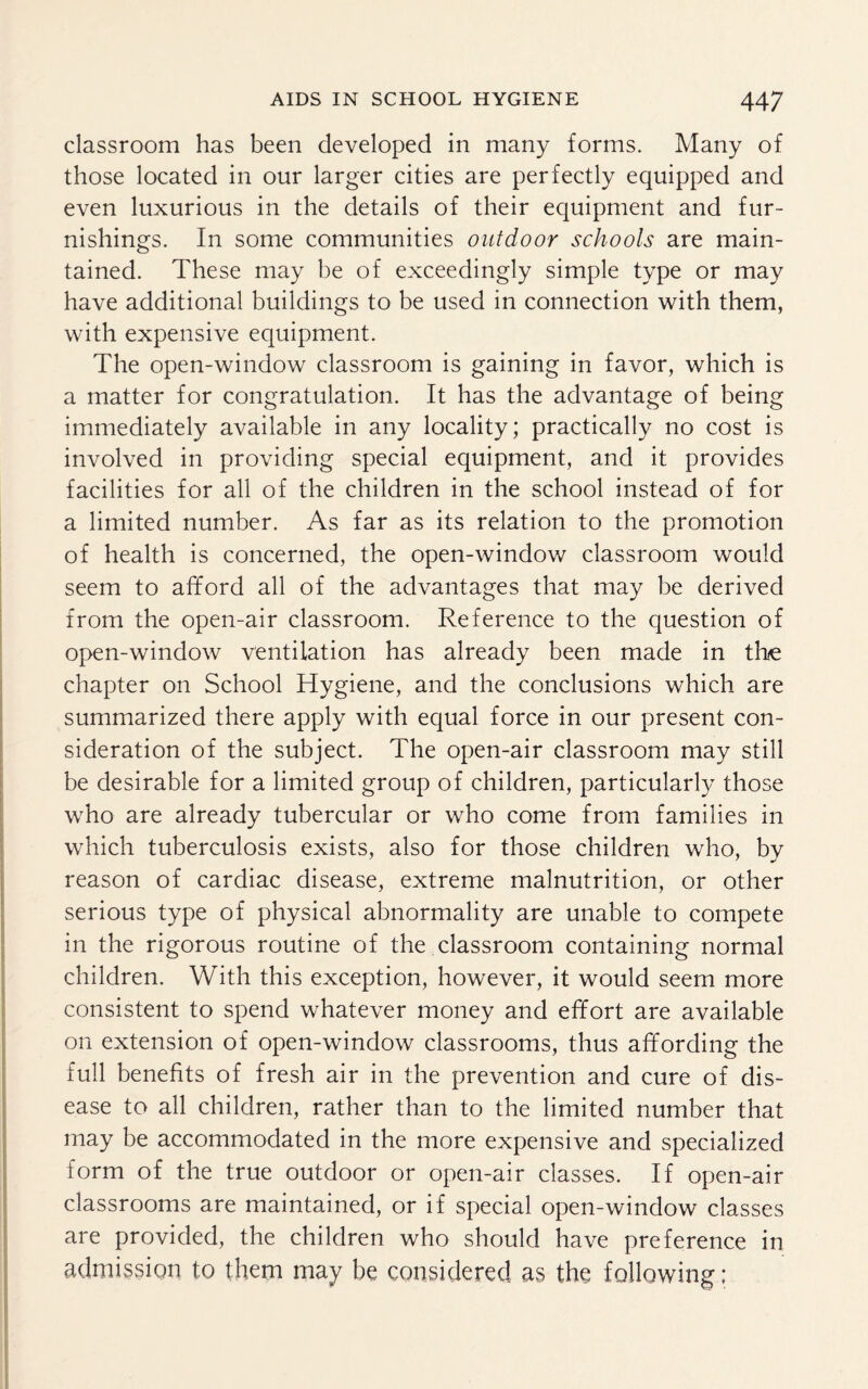 classroom has been developed in many forms. Many of those located in our larger cities are perfectly equipped and even luxurious in the details of their equipment and fur¬ nishings. In some communities outdoor schools are main¬ tained. These may be of exceedingly simple type or may have additional buildings to be used in connection with them, with expensive equipment. The open-window classroom is gaining in favor, which is a matter for congratulation. It has the advantage of being immediately available in any locality; practically no cost is involved in providing special equipment, and it provides facilities for all of the children in the school instead of for a limited number. As far as its relation to the promotion of health is concerned, the open-window classroom would seem to afford all of the advantages that may be derived from the open-air classroom. Reference to the question of open-window ventilation has already been made in the chapter on School Hygiene, and the conclusions which are summarized there apply with equal force in our present con¬ sideration of the subject. The open-air classroom may still be desirable for a limited group of children, particularly those who are already tubercular or who come from families in which tuberculosis exists, also for those children who, by reason of cardiac disease, extreme malnutrition, or other serious type of physical abnormality are unable to compete in the rigorous routine of the classroom containing normal children. With this exception, however, it would seem more consistent to spend whatever money and effort are available on extension of open-window classrooms, thus affording the full benefits of fresh air in the prevention and cure of dis¬ ease to all children, rather than to the limited number that may be accommodated in the more expensive and specialized form of the true outdoor or open-air classes. If open-air classrooms are maintained, or if special open-window classes are provided, the children who should have preference in admission to them may be considered as the following;