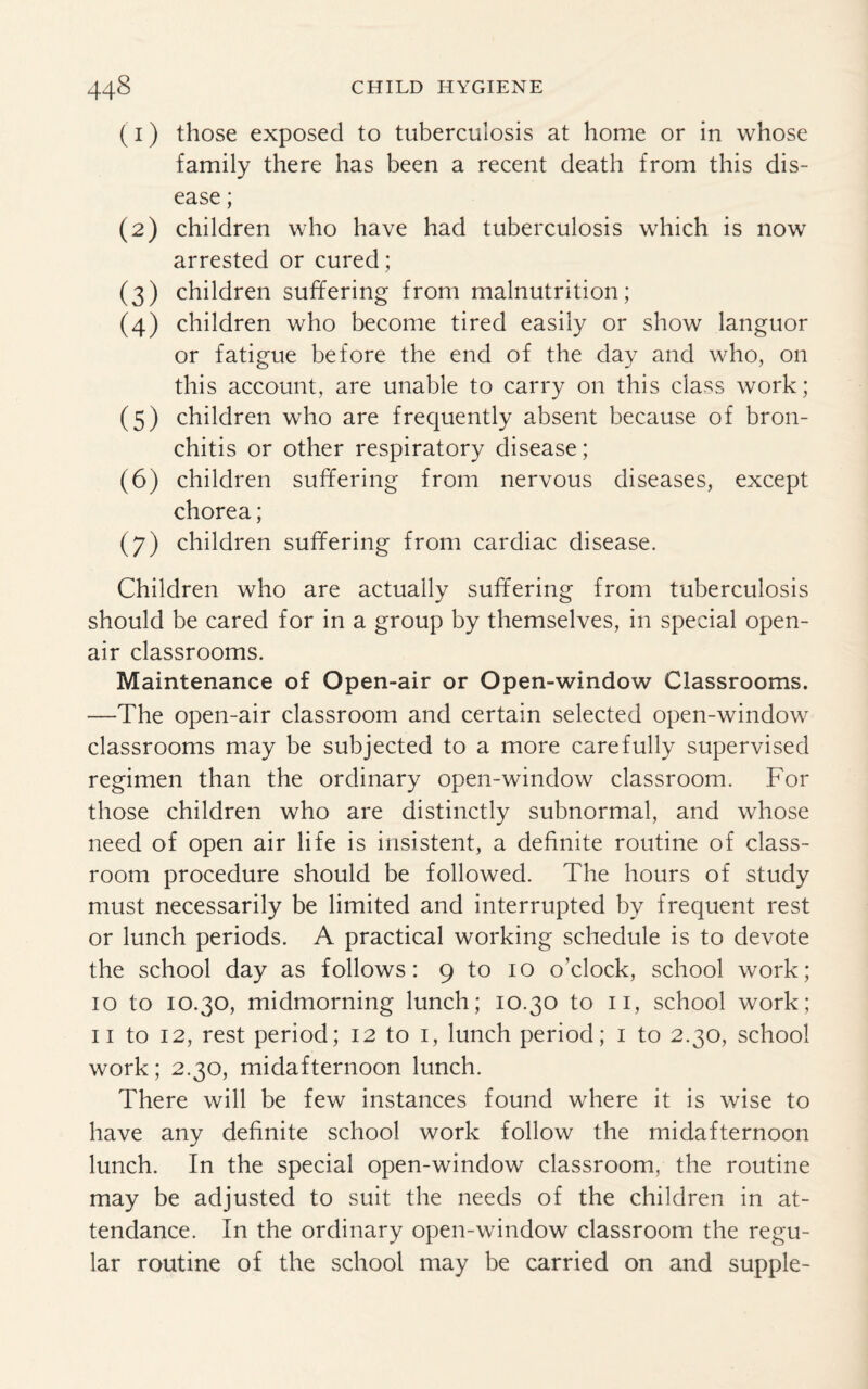 (1) those exposed to tuberculosis at home or in whose family there has been a recent death from this dis¬ ease ; (2) children who have had tuberculosis which is now arrested or cured; (3) children suffering from malnutrition; (4) children who become tired easily or show languor or fatigue before the end of the day and who, on this account, are unable to carry on this class work; (5) children who are frequently absent because of bron¬ chitis or other respiratory disease; (6) children suffering from nervous diseases, except chorea; (7) children suffering from cardiac disease. Children who are actually suffering from tuberculosis should be cared for in a group by themselves, in special open- air classrooms. Maintenance of Open-air or Open-window Classrooms. —The open-air classroom and certain selected open-window classrooms may be subjected to a more carefully supervised regimen than the ordinary open-window classroom. For those children who are distinctly subnormal, and whose need of open air life is insistent, a definite routine of class¬ room procedure should be followed. The hours of study must necessarily be limited and interrupted by frequent rest or lunch periods. A practical working schedule is to devote the school day as follows: 9 to 10 o'clock, school work; 10 to 10.30, midmorning lunch; 10.30 to 11, school work; 11 to 12, rest period; 12 to 1, lunch period; 1 to 2.30, school work; 2.30, midafternoon lunch. There will be few instances found where it is wise to have any definite school work follow the midafternoon lunch. In the special open-window classroom, the routine may be adjusted to suit the needs of the children in at¬ tendance. In the ordinary open-window classroom the regu¬ lar routine of the school may be carried on and supple-