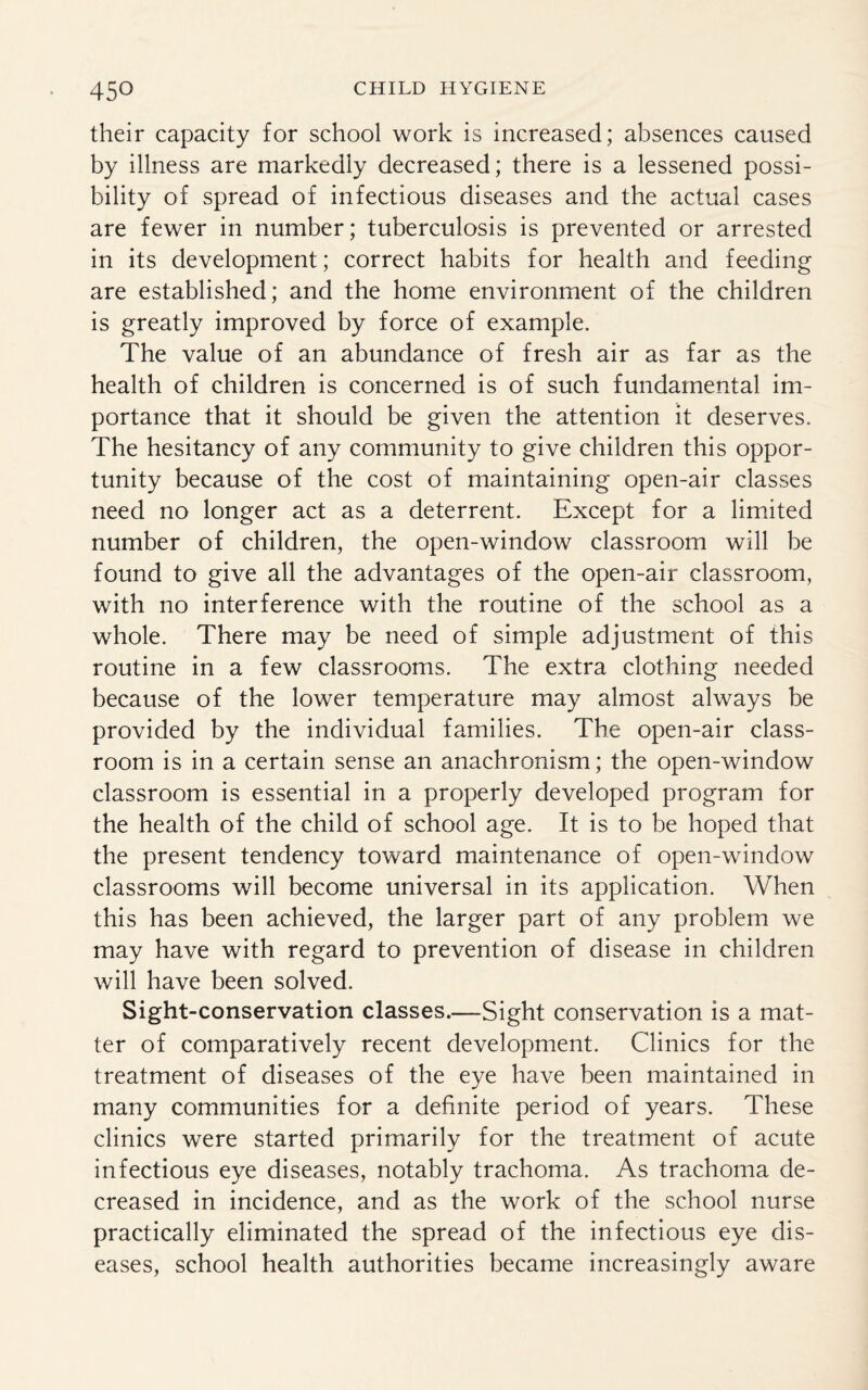 their capacity for school work is increased; absences caused by illness are markedly decreased; there is a lessened possi¬ bility of spread of infectious diseases and the actual cases are fewer in number; tuberculosis is prevented or arrested in its development; correct habits for health and feeding are established; and the home environment of the children is greatly improved by force of example. The value of an abundance of fresh air as far as the health of children is concerned is of such fundamental im¬ portance that it should be given the attention it deserves. The hesitancy of any community to give children this oppor¬ tunity because of the cost of maintaining open-air classes need no longer act as a deterrent. Except for a limited number of children, the open-window classroom will be found to give all the advantages of the open-air classroom, with no interference with the routine of the school as a whole. There may be need of simple adjustment of this routine in a few classrooms. The extra clothing needed because of the lower temperature may almost always be provided by the individual families. The open-air class¬ room is in a certain sense an anachronism; the open-window classroom is essential in a properly developed program for the health of the child of school age. It is to be hoped that the present tendency toward maintenance of open-window classrooms will become universal in its application. When this has been achieved, the larger part of any problem we may have with regard to prevention of disease in children will have been solved. Sight-conservation classes.—Sight conservation is a mat¬ ter of comparatively recent development. Clinics for the treatment of diseases of the eye have been maintained in many communities for a definite period of years. These clinics were started primarily for the treatment of acute infectious eye diseases, notably trachoma. As trachoma de¬ creased in incidence, and as the work of the school nurse practically eliminated the spread of the infectious eye dis¬ eases, school health authorities became increasingly aware