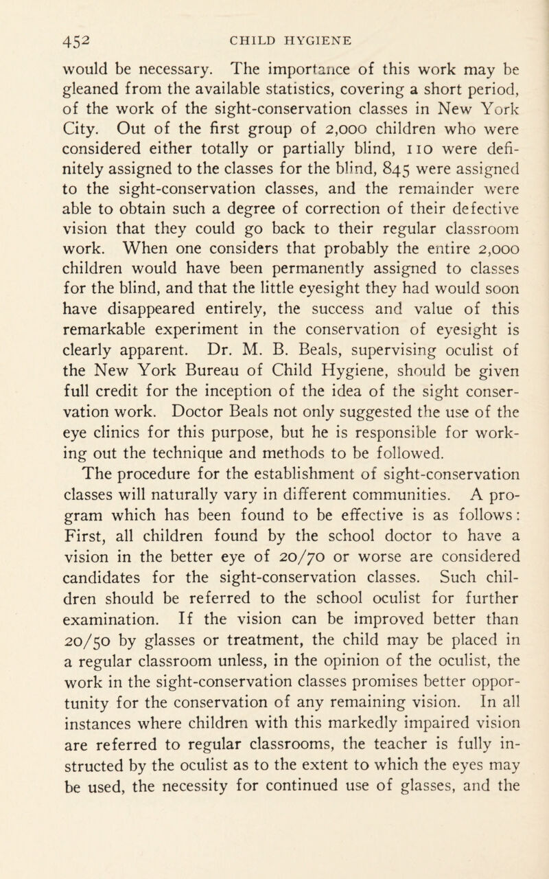 would be necessary. The importance of this work may be gleaned from the available statistics, covering a short period, of the work of the sight-conservation classes in New York City. Out of the first group of 2,000 children who were considered either totally or partially blind, no were defi¬ nitely assigned to the classes for the blind, 845 were assigned to the sight-conservation classes, and the remainder were able to obtain such a degree of correction of their defective vision that they could go back to their regular classroom work. When one considers that probably the entire 2,000 children would have been permanently assigned to classes for the blind, and that the little eyesight they had would soon have disappeared entirely, the success and value of this remarkable experiment in the conservation of eyesight is clearly apparent. Dr. M. B. Beals, supervising oculist of the New York Bureau of Child Hygiene, should be given full credit for the inception of the idea of the sight conser¬ vation work. Doctor Beals not only suggested the use of the eye clinics for this purpose, but he is responsible for work¬ ing out the technique and methods to be followed. The procedure for the establishment of sight-conservation classes will naturally vary in different communities. A pro¬ gram which has been found to be effective is as follows: First, all children found by the school doctor to have a vision in the better eye of 20/70 or worse are considered candidates for the sight-conservation classes. Such chil¬ dren should be referred to the school oculist for further examination. If the vision can be improved better than 20/50 by glasses or treatment, the child may be placed in a regular classroom unless, in the opinion of the oculist, the work in the sight-conservation classes promises better oppor¬ tunity for the conservation of any remaining vision. In all instances where children with this markedly impaired vision are referred to regular classrooms, the teacher is fully in¬ structed by the oculist as to the extent to which the eyes may be used, the necessity for continued use of glasses, and the
