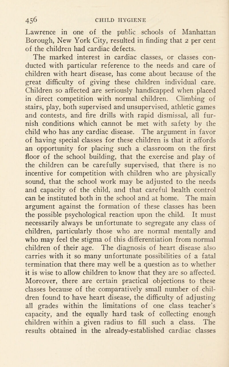 Lawrence in one of the public schools of Manhattan Borough, New York City, resulted in finding that 2 per cent of the children had cardiac defects. The marked interest in cardiac classes, or classes con¬ ducted with particular reference to the needs and care of children with heart disease, has come about because of the great difficulty of giving these children individual care. Children so affected are seriously handicapped when placed in direct competition with normal children. Climbing of stairs, play, both supervised and unsupervised, athletic games and contests, and fire drills with rapid dismissal, all fur¬ nish conditions which cannot be met with safety by the child who has any cardiac disease. The argument in favor of having special classes for these children is that it affords an opportunity for placing such a classroom on the first floor of the school building, that the exercise and play of the children can be carefully supervised, that there is no incentive for competition with children who are physically sound, that the school work may be adjusted to the needs and capacity of the child, and that careful health control can be instituted both in the school and at home. The main argument against the formation of these classes has been the possible psychological reaction upon the child. It must necessarily always be unfortunate to segregate any class of children, particularly those who are normal mentally and who may feel the stigma of this differentiation from normal children of their age. The diagnosis of heart disease also carries with it so many unfortunate possibilities of a fatal termination that there may well be a question as to whether it is wise to allow children to know that they are so affected. Moreover, there are certain practical objections to these classes because of the comparatively small number of chil¬ dren found to have heart disease, the difficulty of adjusting all grades within the limitations of one class teacher’s capacity, and the equally hard task of collecting enough children within a given radius to fill such a class. The results obtained in the already-established cardiac classes