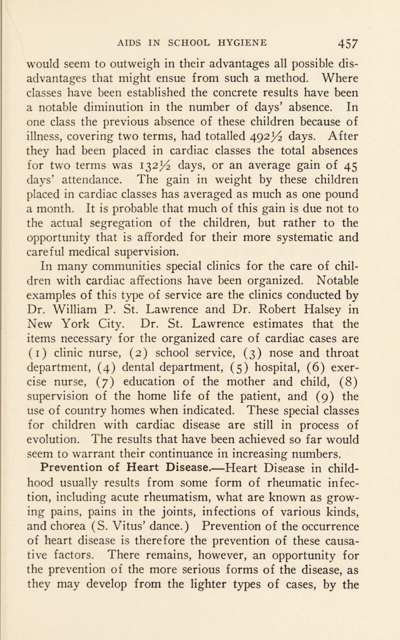 would seem to outweigh in their advantages all possible dis¬ advantages that might ensue from such a method. Where classes have been established the concrete results have been a notable diminution in the number of days’ absence. In one class the previous absence of these children because of illness, covering two terms, had totalled 492days. After they had been placed in cardiac classes the total absences for two terms was 132J/2 days, or an average gain of 45 days’ attendance. The gain in weight by these children placed in cardiac classes has averaged as much as one pound a month. It is probable that much of this gain is due not to the actual segregation of the children, but rather to the opportunity that is afforded for their more systematic and careful medical supervision. In many communities special clinics for the care of chil¬ dren with cardiac affections have been organized. Notable examples of this type of service are the clinics conducted by Dr. William P. St. Lawrence and Dr. Robert Halsey in New York City. Dr. St. Lawrence estimates that the items necessary for the organized care of cardiac cases are (1) clinic nurse, (2) school service, (3) nose and throat department, (4) dental department, (5) hospital, (6) exer¬ cise nurse, (7) education of the mother and child, (8) supervision of the home life of the patient, and (9) the use of country homes when indicated. These special classes for children with cardiac disease are still in process of evolution. The results that have been achieved so far would seem to warrant their continuance in increasing numbers. Prevention of Heart Disease.—Heart Disease in child¬ hood usually results from some form of rheumatic infec¬ tion, including acute rheumatism, what are known as grow¬ ing pains, pains in the joints, infections of various kinds, and chorea (S. Vitus’ dance.) Prevention of the occurrence of heart disease is therefore the prevention of these causa¬ tive factors. There remains, however, an opportunity for the prevention of the more serious forms of the disease, as they may develop from the lighter types of cases, by the