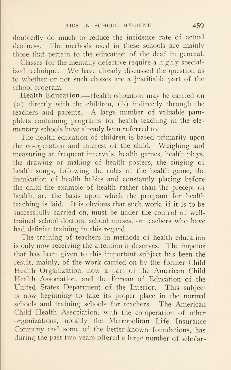 doubtedly do much to reduce the incidence rate of actual deafness. The methods used in these schools are mainly those that pertain to the education of the deaf in general. Classes for the mentally defective require a highly special¬ ized technique. We have already discussed the question as to whether or not such classes are a justifiable part of the school program. Health Education.—Health education may be carried on (a) directly with the children, (b) indirectly through the teachers and parents. A large number of valuable pam¬ phlets containing programs for health teaching in the ele¬ mentary schools have already been referred to. The health education of children is based primarily upon the co-operation and interest of the child. Weighing and measuring at frequent intervals, health games, health plays, the drawing or making of health posters, the singing of health songs, following the rules of the health game, the inculcation of health habits and constantly placing before the child the example of health rather than the precept of health, are the basis upon which the program for health teaching is laid. It is obvious that such work, if it is to be successfully carried on, must be under the control of well- trained school doctors, school nurses, or teachers who have had definite training in this regard. The training of teachers in methods of health education is only now receiving the attention it deserves. The impetus that has been given to this important subject has been the result, mainly, of the work carried on by the former Child Health Organization, now a part of the American Child Health Association, and the Bureau of Education of the United States Department of the Interior. This subject is now beginning to take its proper place in the normal schools and training schools for teachers. The American Child Health Association, with the co-operation of other organizations, notably the Metropolitan Life Insurance Company and some of the better-known foundations, has during the past two years offered a large number of scholar-