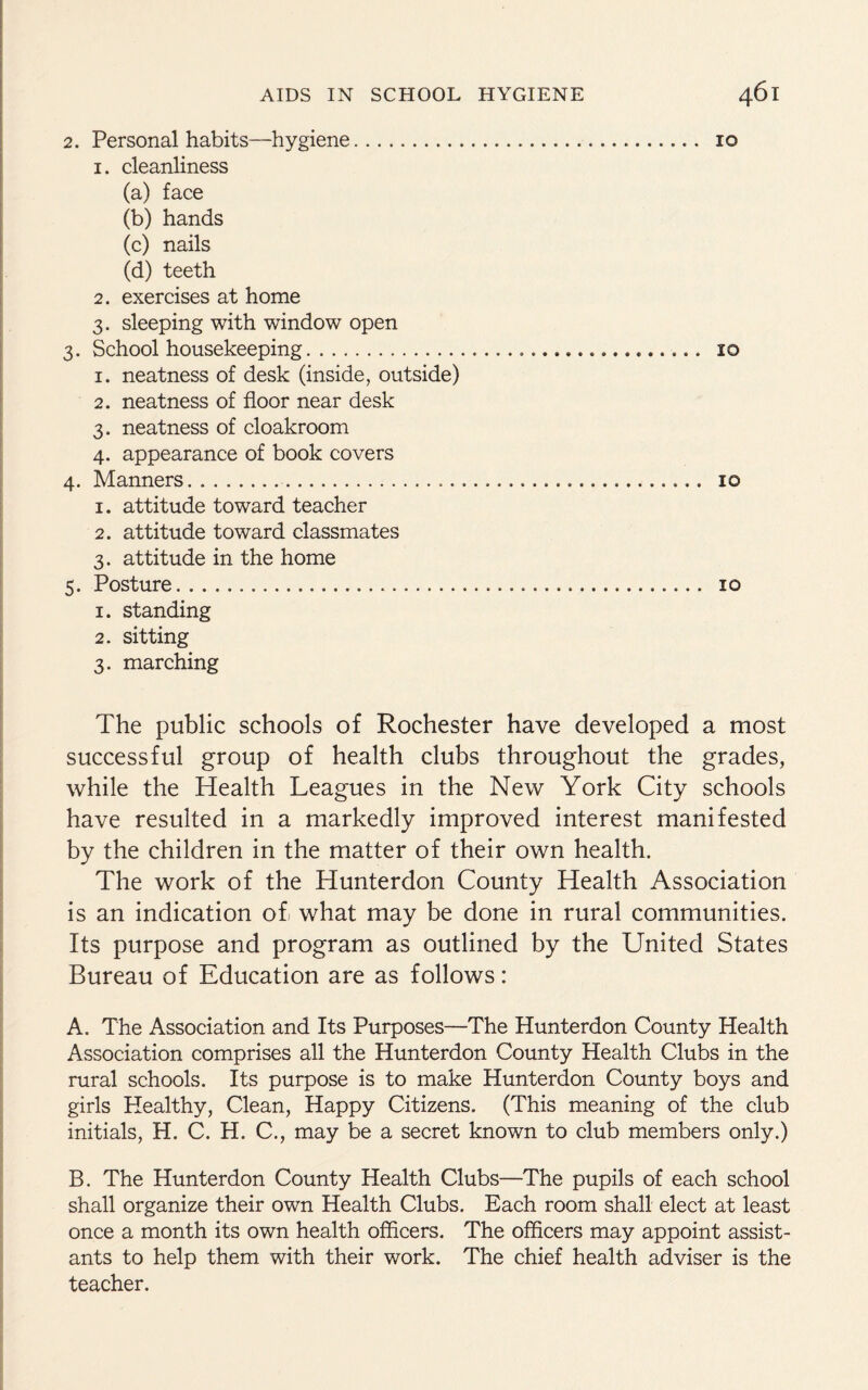 2. Personal habits—hygiene... 10 1. cleanliness (a) face (b) hands (c) nails (d) teeth 2. exercises at home 3. sleeping with window open 3. School housekeeping.. id 1. neatness of desk (inside, outside) 2. neatness of floor near desk 3. neatness of cloakroom 4. appearance of book covers 4. Manners...... 10 1. attitude toward teacher 2. attitude toward classmates 3. attitude in the home 5. Posture.... 10 1. standing 2. sitting 3. marching The public schools of Rochester have developed a most successful group of health clubs throughout the grades, while the Health Leagues in the New York City schools have resulted in a markedly improved interest manifested by the children in the matter of their own health. The work of the Hunterdon County Health Association is an indication of. what may be done in rural communities. Its purpose and program as outlined by the United States Bureau of Education are as follows: A. The Association and Its Purposes—The Hunterdon County Health Association comprises all the Hunterdon County Health Clubs in the rural schools. Its purpose is to make Hunterdon County boys and girls Plealthy, Clean, Happy Citizens. (This meaning of the club initials, H. C. H. C., may be a secret known to club members only.) B. The Hunterdon County Health Clubs—The pupils of each school shall organize their own Health Clubs. Each room shall elect at least once a month its own health officers. The officers may appoint assist¬ ants to help them with their work. The chief health adviser is the teacher.