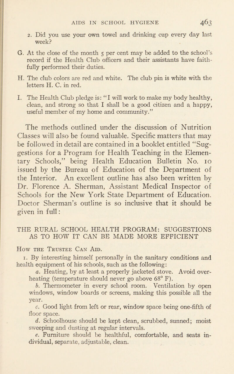 2. Did you use your own towel and drinking cup every day last week? G. At the close of the month 5 per cent may be added to the school’s record if the Health Club officers and their assistants have faith¬ fully performed their duties. H. The club colors are red and white. The club pin is white with the letters H. C. in red. I. The Health Club pledge is: “I will work to make my body healthy, clean, and strong so that I shall be a good citizen and a happy, useful member of my home and community.” The methods outlined under the discussion of Nutrition Classes will also be found valuable. Specific matters that may be followed in detail are contained in a booklet entitled “Sug¬ gestions for a Program for Health Teaching in the Elemen¬ tary Schools,” being Health Education Bulletin No. io issued by the Bureau of Education of the Department of the Interior. An excellent outline has also been written by Dr. Florence A. Sherman, Assistant Medical Inspector of Schools for the New York State Department of Education. Doctor Sherman’s outline is so inclusive that it should be given in full: THE RURAL SCHOOL HEALTH PROGRAM: SUGGESTIONS AS TO HOW IT CAN BE MADE MORE EFFICIENT How the Trustee Can Aid. 1. By interesting himself personally in the sanitary conditions and health equipment of his schools, such as the following: a. Heating, by at least a properly jacketed stove. Avoid over¬ heating (temperature should never go above 68° F). b. Thermometer in every school room. Ventilation by open windows, window boards or screens, making this possible all the year. c. Good light from left or rear, window space being one-fifth of floor space. d. Schoolhouse should be kept clean, scrubbed, sunned; moist sweeping and dusting at regular intervals. e. Furniture should be healthful, comfortable, and seats in¬ dividual, separate, adjustable, clean.
