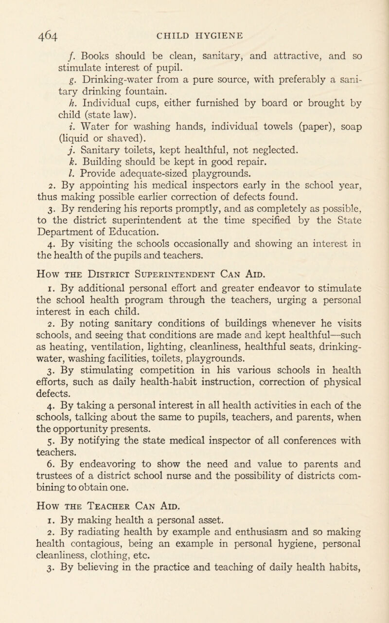 /. Books should be clean, sanitary, and attractive, and so stimulate interest of pupil. g. Drinking-water from a pure source, with preferably a sani¬ tary drinking fountain. h. Individual cups, either furnished by board or brought by child (state law). i. Water for washing hands, individual towels (paper), soap (liquid or shaved). j. Sanitary toilets, kept healthful, not neglected. k. Building should be kept in good repair. l. Provide adequate-sized playgrounds. 2. By appointing his medical inspectors early in the school year, thus making possible earlier correction of defects found. 3. By rendering his reports promptly, and as completely as possible, to the district superintendent at the time specified by the State Department of Education. 4. By visiting the schools occasionally and showing an interest in the health of the pupils and teachers. How the District Superintendent Can Aid. 1. By additional personal effort and greater endeavor to stimulate the school health program through the teachers, urging a personal interest in each child. 2. By noting sanitary conditions of buildings whenever he visits schools, and seeing that conditions are made and kept healthful—such as heating, ventilation, lighting, cleanliness, healthful seats, drinking- water, washing facilities, toilets, playgrounds. 3. By stimulating competition in his various schools in health efforts, such as daily health-habit instruction, correction of physical defects. 4. By taking a personal interest in all health activities in each of the schools, talking about the same to pupils, teachers, and parents, when the opportunity presents. 5. By notifying the state medical inspector of all conferences with teachers. 6. By endeavoring to show the need and value to parents and trustees of a district school nurse and the possibility of districts com¬ bining to obtain one. How the Teacher Can Aid. 1. By making health a personal asset. 2. By radiating health by example and enthusiasm and so making health contagious, being an example in personal hygiene, personal cleanliness, clothing, etc. 3. By believing in the practice and teaching of daily health habits,