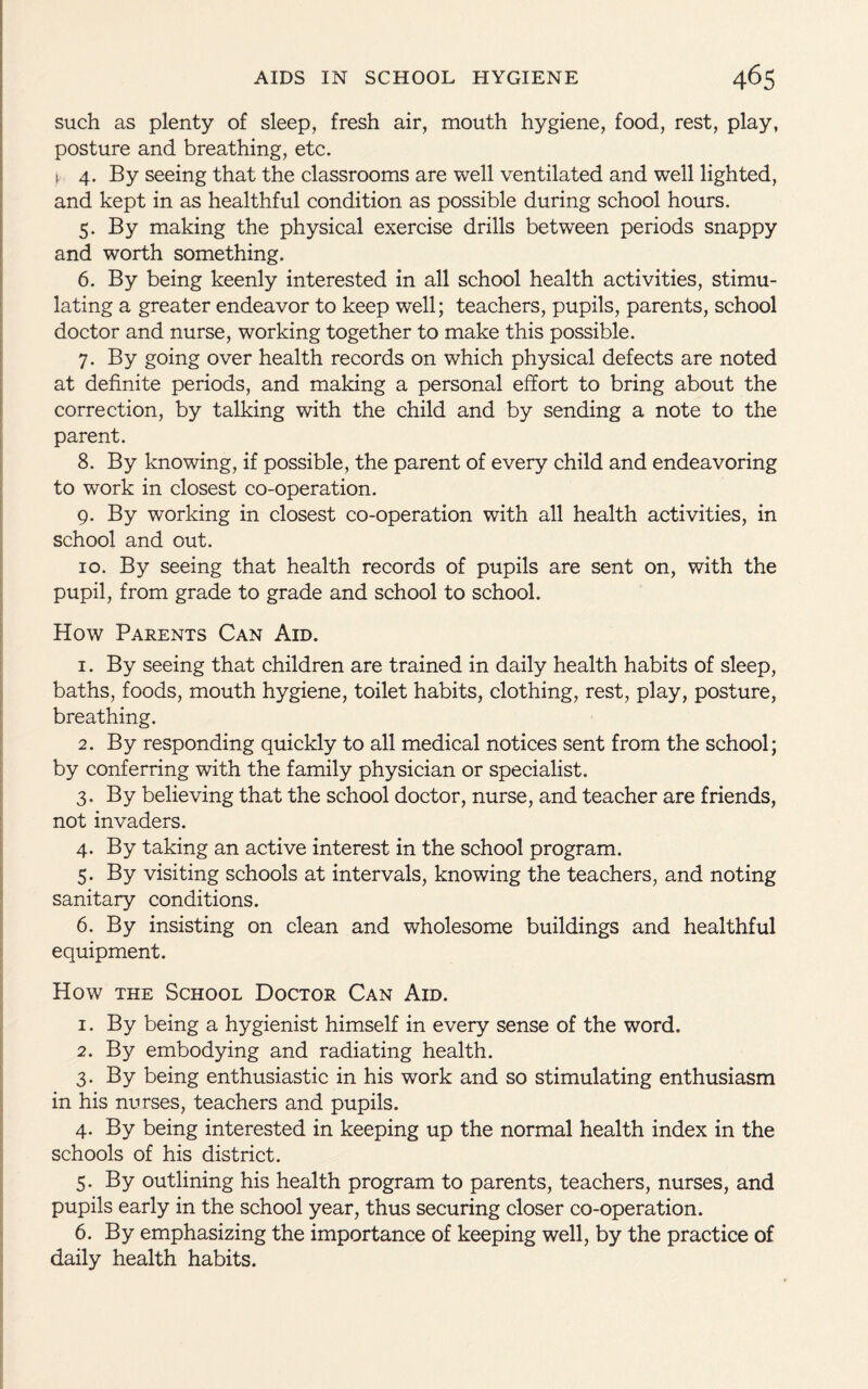 such as plenty of sleep, fresh air, mouth hygiene, food, rest, play, posture and breathing, etc. i. 4. By seeing that the classrooms are well ventilated and well lighted, and kept in as healthful condition as possible during school hours. 5. By making the physical exercise drills between periods snappy and worth something. 6. By being keenly interested in all school health activities, stimu¬ lating a greater endeavor to keep well; teachers, pupils, parents, school doctor and nurse, working together to make this possible. 7. By going over health records on which physical defects are noted at definite periods, and making a personal effort to bring about the correction, by talking with the child and by sending a note to the parent. 8. By knowing, if possible, the parent of every child and endeavoring to work in closest co-operation. 9. By working in closest co-operation with all health activities, in school and out. 10. By seeing that health records of pupils are sent on, with the pupil, from grade to grade and school to school. How Parents Can Aid. 1. By seeing that children are trained in daily health habits of sleep, baths, foods, mouth hygiene, toilet habits, clothing, rest, play, posture, breathing. 2. By responding quickly to all medical notices sent from the school; by conferring with the family physician or specialist. 3. By believing that the school doctor, nurse, and teacher are friends, not invaders. 4. By taking an active interest in the school program. 5. By visiting schools at intervals, knowing the teachers, and noting sanitary conditions. 6. By insisting on clean and wholesome buildings and healthful equipment. How the School Doctor Can Aid. 1. By being a hygienist himself in every sense of the word. 2. By embodying and radiating health. 3. By being enthusiastic in his work and so stimulating enthusiasm in his nurses, teachers and pupils. 4. By being interested in keeping up the normal health index in the schools of his district. 5. By outlining his health program to parents, teachers, nurses, and pupils early in the school year, thus securing closer co-operation. 6. By emphasizing the importance of keeping well, by the practice of daily health habits.