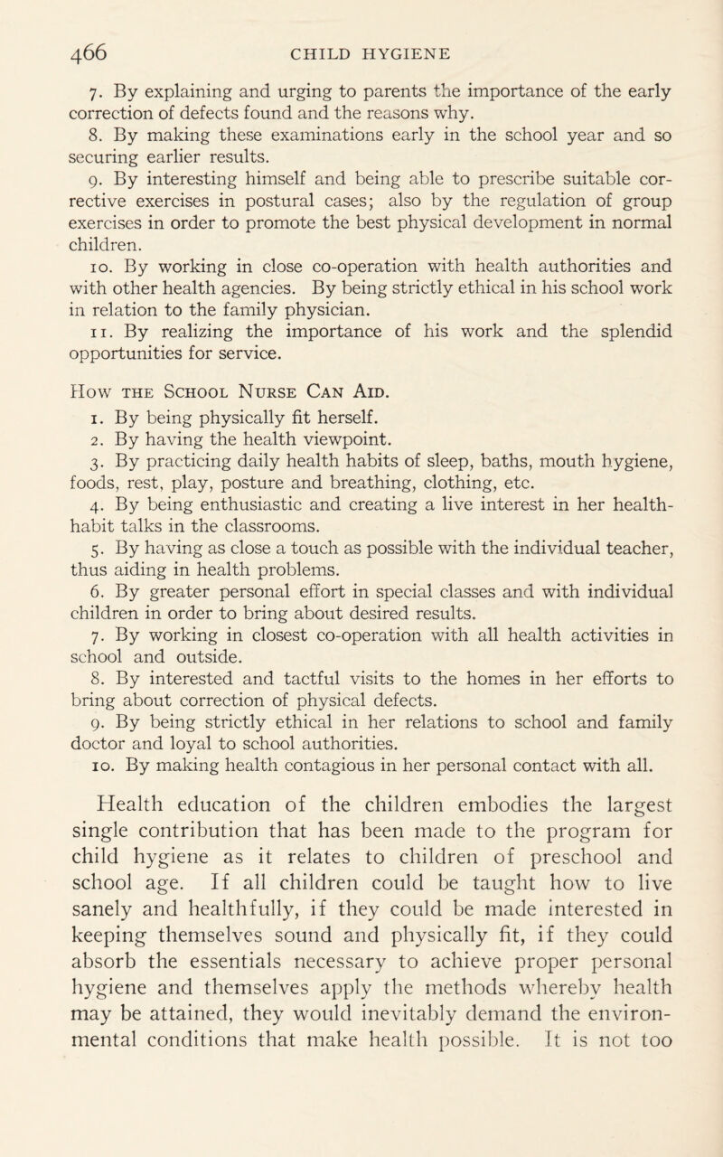 7. By explaining and urging to parents the importance of the early correction of defects found and the reasons why. 8. By making these examinations early in the school year and so securing earlier results. 9. By interesting himself and being able to prescribe suitable cor¬ rective exercises in postural cases; also by the regulation of group exercises in order to promote the best physical development in normal children. 10. By working in close co-operation with health authorities and with other health agencies. By being strictly ethical in his school work in relation to the family physician. 11. By realizing the importance of his work and the splendid opportunities for service. How the School Nurse Can Aid. 1. By being physically fit herself. 2. By having the health viewpoint. 3. By practicing daily health habits of sleep, baths, mouth hygiene, foods, rest, play, posture and breathing, clothing, etc. 4. By being enthusiastic and creating a live interest in her health- habit talks in the classrooms. 5. By having as close a touch as possible with the individual teacher, thus aiding in health problems. 6. By greater personal effort in special classes and with individual children in order to bring about desired results. 7. By working in closest co-operation with all health activities in school and outside. 8. By interested and tactful visits to the homes in her efforts to bring about correction of physical defects. 9. By being strictly ethical in her relations to school and family doctor and loyal to school authorities. 10. By making health contagious in her personal contact with all. Health education of the children embodies the largest single contribution that has been made to the program for child hygiene as it relates to children of preschool and school age. If all children could be taught how to live sanely and healthfully, if they could be made interested in keeping themselves sound and physically fit, if they could absorb the essentials necessary to achieve proper personal hygiene and themselves apply the methods whereby health may be attained, they would inevitably demand the environ¬ mental conditions that make health possible. It is not too