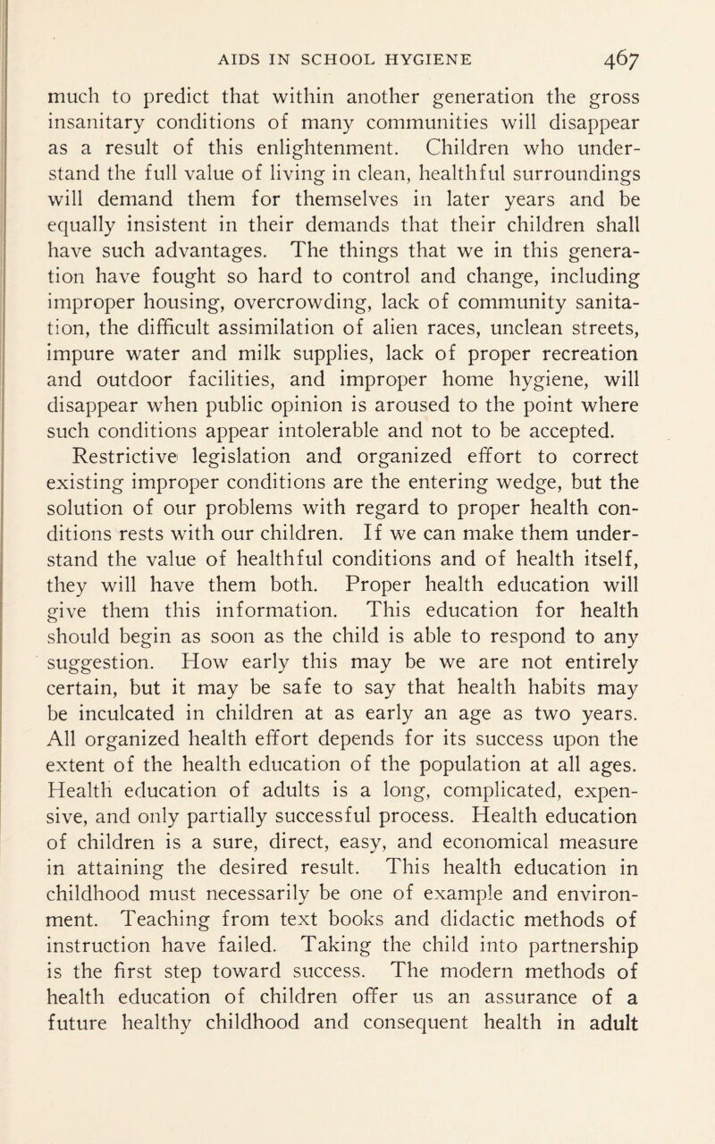 much to predict that within another generation the gross insanitary conditions of many communities will disappear as a result of this enlightenment. Children who under¬ stand the full value of living in clean, healthful surroundings will demand them for themselves in later years and be equally insistent in their demands that their children shall have such advantages. The things that we in this genera¬ tion have fought so hard to control and change, including improper housing, overcrowding, lack of community sanita¬ tion, the difficult assimilation of alien races, unclean streets, impure water and milk supplies, lack of proper recreation and outdoor facilities, and improper home hygiene, will disappear when public opinion is aroused to the point where such conditions appear intolerable and not to be accepted. Restrictive legislation and organized effort to correct existing improper conditions are the entering wedge, but the solution of our problems with regard to proper health con¬ ditions rests with our children. If we can make them under¬ stand the value of healthful conditions and of health itself, they will have them both. Proper health education will give them this information. This education for health should begin as soon as the child is able to respond to any suggestion. How early this may be we are not entirely certain, but it may be safe to say that health habits may be inculcated in children at as early an age as two years. All organized health effort depends for its success upon the extent of the health education of the population at all ages. Health education of adults is a long, complicated, expen¬ sive, and only partially successful process. Health education of children is a sure, direct, easy, and economical measure in attaining the desired result. This health education in childhood must necessarily be one of example and environ¬ ment. Teaching from text books and didactic methods of instruction have failed. Taking the child into partnership is the first step toward success. The modern methods of health education of children offer us an assurance of a future healthy childhood and consequent health in adult