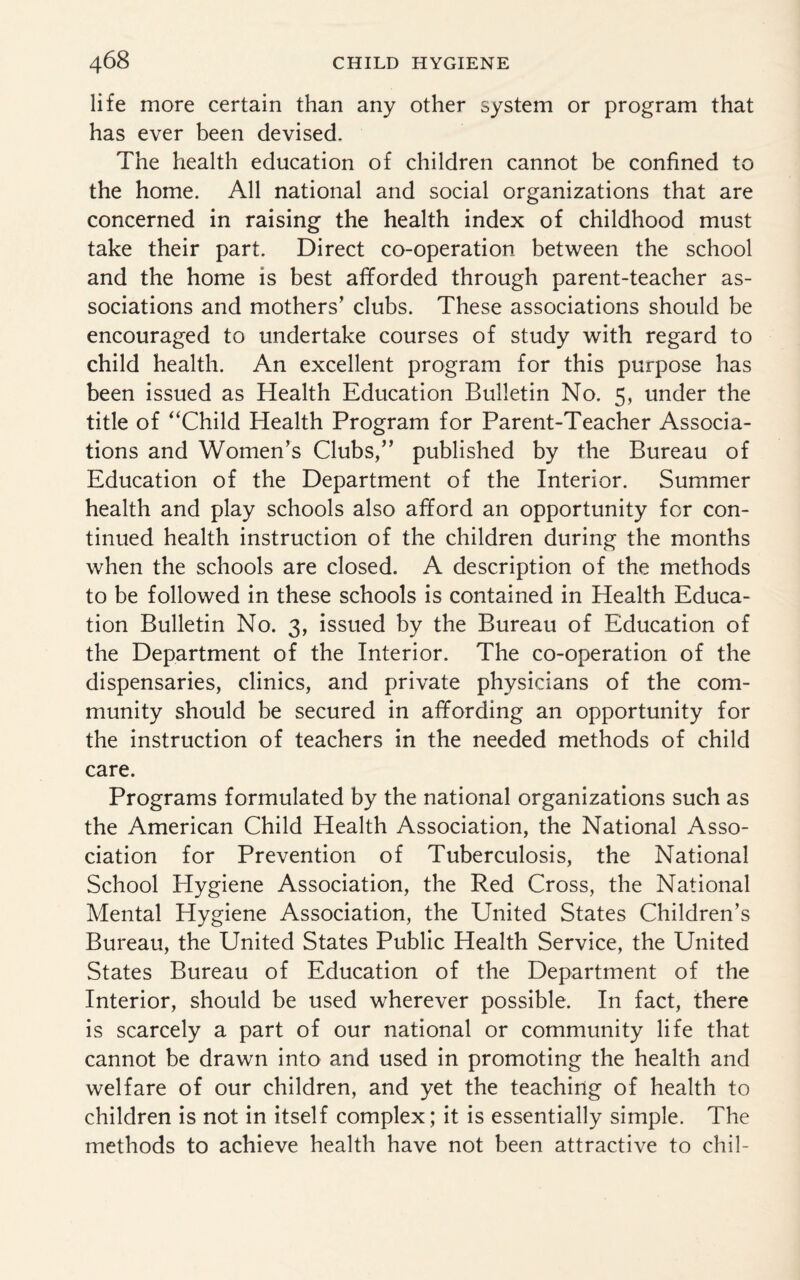 life more certain than any other system or program that has ever been devised. The health education of children cannot be confined to the home. All national and social organizations that are concerned in raising the health index of childhood must take their part. Direct co-operation between the school and the home is best afforded through parent-teacher as¬ sociations and mothers’ clubs. These associations should be encouraged to undertake courses of study with regard to child health. An excellent program for this purpose has been issued as Health Education Bulletin No. 5, under the title of “Child Health Program for Parent-Teacher Associa¬ tions and Women’s Clubs,” published by the Bureau of Education of the Department of the Interior. Summer health and play schools also afford an opportunity for con¬ tinued health instruction of the children during the months when the schools are closed. A description of the methods to be followed in these schools is contained in Health Educa¬ tion Bulletin No. 3, issued by the Bureau of Education of the Department of the Interior. The co-operation of the dispensaries, clinics, and private physicians of the com¬ munity should be secured in affording an opportunity for the instruction of teachers in the needed methods of child care. Programs formulated by the national organizations such as the American Child Health Association, the National Asso¬ ciation for Prevention of Tuberculosis, the National School Hygiene Association, the Red Cross, the National Mental Hygiene Association, the United States Children’s Bureau, the United States Public Health Service, the United States Bureau of Education of the Department of the Interior, should be used wherever possible. In fact, there is scarcely a part of our national or community life that cannot be drawn into and used in promoting the health and welfare of our children, and yet the teaching of health to children is not in itself complex; it is essentially simple. The methods to achieve health have not been attractive to chil-