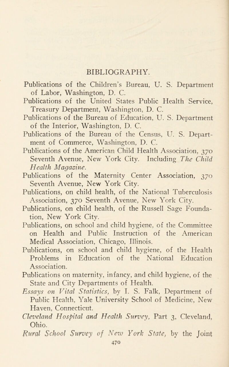 BIBLIOGRAPHY. Publications of the Children’s Bureau, U. S. Department of Labor, Washington, D. C. Publications of the United States Public Health Service, Treasury Department, Washington, D. C. Publications of the Bureau of Education, U. S. Department of the Interior, Washington, D. C. Publications of the Bureau of the Census, U. S. Depart¬ ment of Commerce, Washington, D. C. Publications of the American Child Health Association, 370 Seventh Avenue, New York City. Including The Child Health Magazine. Publications of the Maternity Center Association, 370 Seventh Avenue, New York City. Publications, on child health, of the National Tuberculosis Association, 370 Seventh Avenue, New York City. Publications, on child health, of the Russell Sage Founda¬ tion, New York City. Publications, on school and child hygiene, of the Committee on Health and Public Instruction of the American Medical Association, Chicago, Illinois. Publications, on school and child hygiene, of the Health Problems in Education of the National Education Association. Publications on maternity, infancy, and child hygiene, of the State and City Departments of Health. Essays on Vital Statistics, by I. S. Falk, Department of Public Llealth, Yale University School of Medicine, New Haven, Connecticut. Cleveland Hospital and Health Survey, Part 3, Cleveland, Ohio. Rural School Survey of New York State, by the Joint