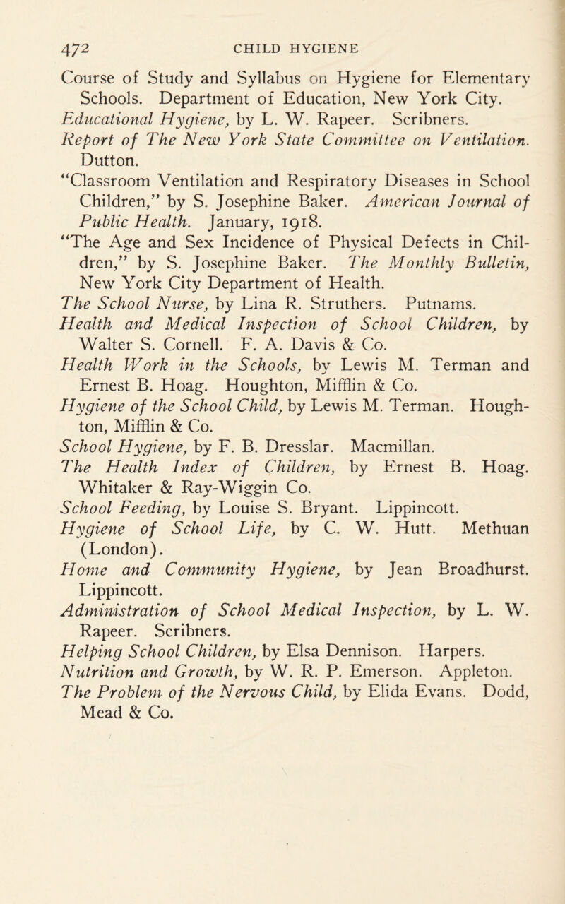 Course of Study and Syllabus on Hygiene for Elementary Schools. Department of Education, New York City. Educational Hygiene, by L. W. Rapeer. Scribners. Report of The New York State Committee on Ventilation. Dutton. “Classroom Ventilation and Respiratory Diseases in School Children/’ by S. Josephine Baker. American Journal of Public Health. January, 1918. “The Age and Sex Incidence of Physical Defects in Chil¬ dren,” by S. Josephine Baker. The Monthly Bulletin, New York City Department of Health. The School Nurse, by Lina R. Struthers. Putnams. Health and Medical Inspection of School Children, by Walter S. Cornell. F. A. Davis & Co. Health Work in the Schools, by Lewis M. Terman and Ernest B. Hoag. Houghton, Mifflin & Co. Hygiene of the School Child, by Lewis M. Terman. Hough¬ ton, Mifflin & Co. School Hygiene, by F. B. Dresslar. Macmillan. The Health Index of Children, by Ernest B. Hoag. Whitaker & Ray-Wiggin Co. School Feeding, by Louise S. Bryant. Lippincott. Hygiene of School Life, by C. W. Hutt. Methuan (London). Home and Community Hygiene, by Jean Broadhurst. Lippincott. Administration of School Medical Inspection, by L. W. Rapeer. Scribners. Helping School Children, by Elsa Dennison. Harpers. Nutrition and Growth, by W. R. P. Emerson. Appleton. The Problem of the Nervous Child, by Elida Evans. Dodd, Mead & Co.