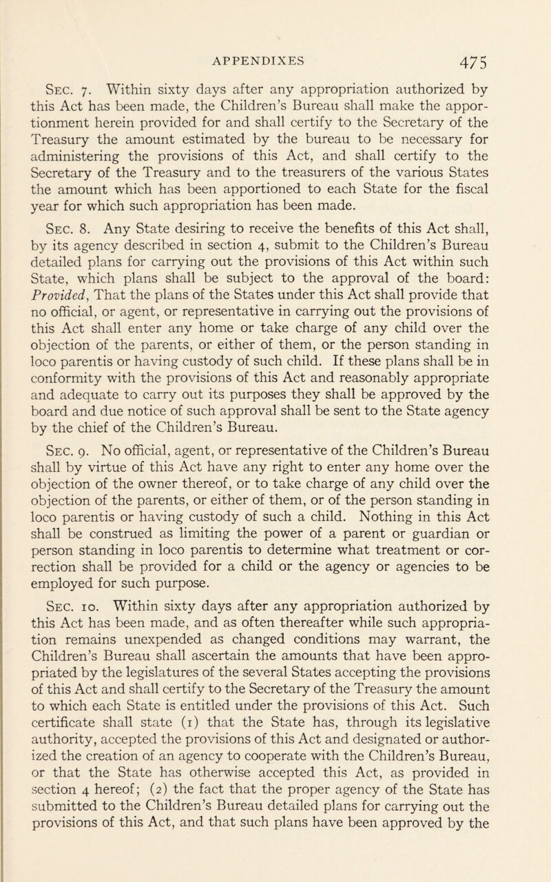 Sec. 7. Within sixty days after any appropriation authorized by this Act has been made, the Children’s Bureau shall make the appor¬ tionment herein provided for and shall certify to the Secretary of the Treasury the amount estimated by the bureau to be necessary for administering the provisions of this Act, and shall certify to the Secretary of the Treasury and to the treasurers of the various States the amount which has been apportioned to each State for the fiscal year for which such appropriation has been made. Sec. 8. Any State desiring to receive the benefits of this Act shall, by its agency described in section 4, submit to the Children’s Bureau detailed plans for carrying out the provisions of this Act within such State, which plans shall be subject to the approval of the board: Provided, That the plans of the States under this Act shall provide that no official, or agent, or representative in carrying out the provisions of this Act shall enter any home or take charge of any child over the objection of the parents, or either of them, or the person standing in loco parentis or having custody of such child. If these plans shall be in conformity with the provisions of this Act and reasonably appropriate and adequate to carry out its purposes they shall be approved by the board and due notice of such approval shall be sent to the State agency by the chief of the Children’s Bureau. Sec. 9. No official, agent, or representative of the Children’s Bureau shall by virtue of this Act have any right to enter any home over the objection of the owner thereof, or to take charge of any child over the objection of the parents, or either of them, or of the person standing in loco parentis or having custody of such a child. Nothing in this Act shall be construed as limiting the power of a parent or guardian or person standing in loco parentis to determine what treatment or cor¬ rection shall be provided for a child or the agency or agencies to be employed for such purpose. Sec. 10. Within sixty days after any appropriation authorized by this Act has been made, and as often thereafter while such appropria¬ tion remains unexpended as changed conditions may warrant, the Children’s Bureau shall ascertain the amounts that have been appro¬ priated by the legislatures of the several States accepting the provisions of this Act and shall certify to the Secretary of the Treasury the amount to which each State is entitled under the provisions of this Act. Such certificate shall state (1) that the State has, through its legislative authority, accepted the provisions of this Act and designated or author¬ ized the creation of an agency to cooperate with the Children’s Bureau, or that the State has otherwise accepted this Act, as provided in section 4 hereof; (2) the fact that the proper agency of the State has submitted to the Children’s Bureau detailed plans for carrying out the provisions of this Act, and that such plans have been approved by the