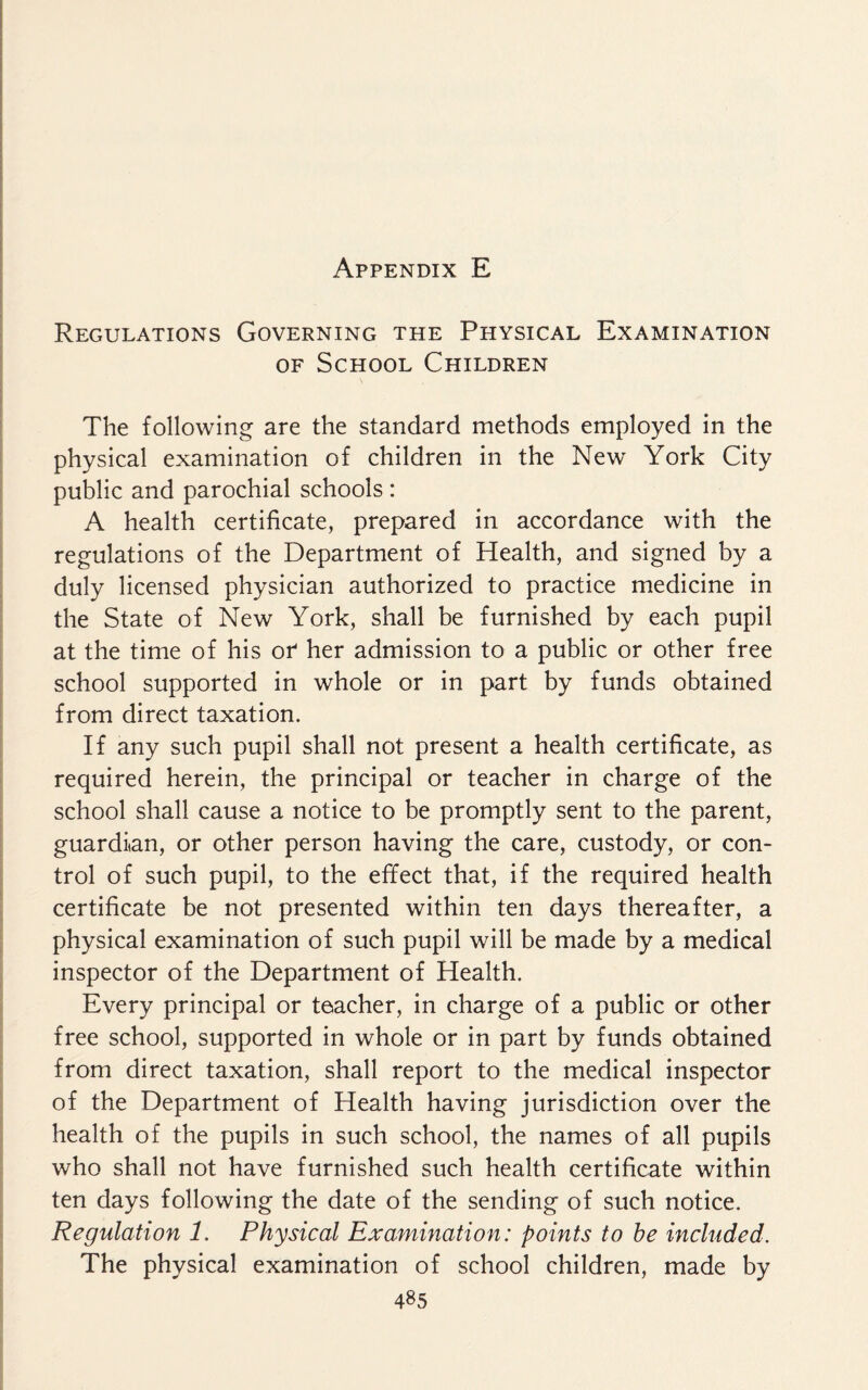 Regulations Governing the Physical Examination of School Children The following are the standard methods employed in the physical examination of children in the New York City public and parochial schools: A health certificate, prepared in accordance with the regulations of the Department of Health, and signed by a duly licensed physician authorized to practice medicine in the State of New York, shall be furnished by each pupil at the time of his of her admission to a public or other free school supported in whole or in part by funds obtained from direct taxation. If any such pupil shall not present a health certificate, as required herein, the principal or teacher in charge of the school shall cause a notice to be promptly sent to the parent, guardian, or other person having the care, custody, or con¬ trol of such pupil, to the effect that, if the required health certificate be not presented within ten days thereafter, a physical examination of such pupil will be made by a medical inspector of the Department of Health. Every principal or teacher, in charge of a public or other free school, supported in whole or in part by funds obtained from direct taxation, shall report to the medical inspector of the Department of Health having jurisdiction over the health of the pupils in such school, the names of all pupils who shall not have furnished such health certificate within ten days following the date of the sending of such notice. Regulation 1, Physical Examination: points to be included. The physical examination of school children, made by