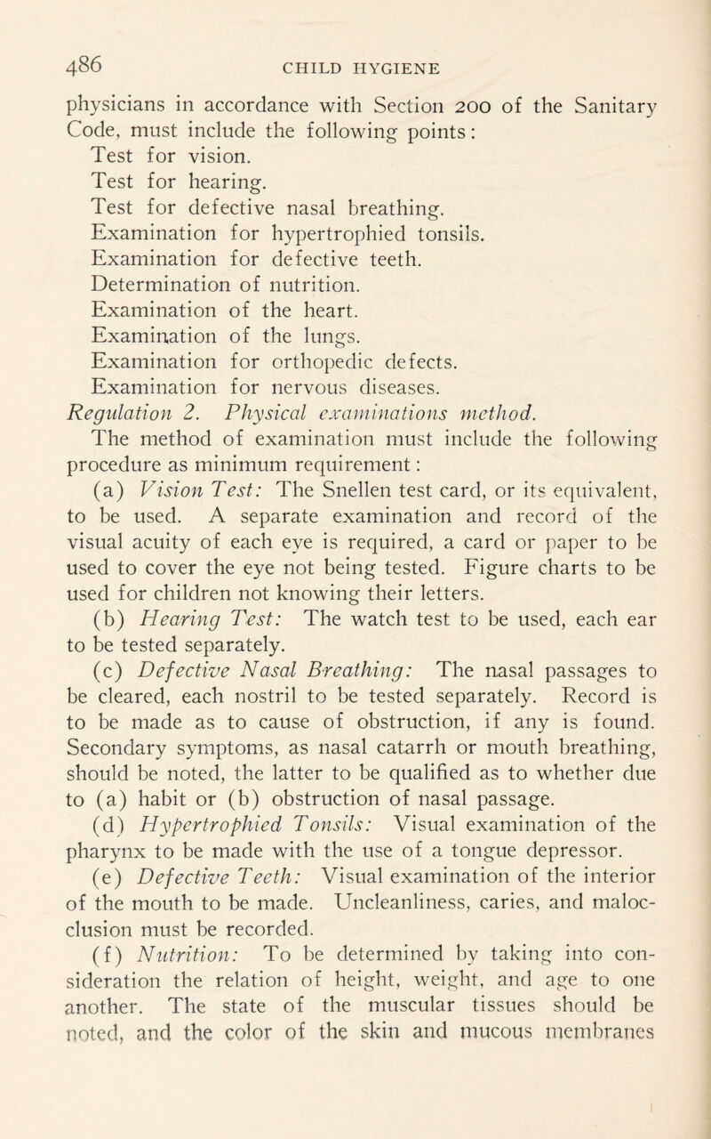 physicians in accordance with Section 200 of the Sanitary Code, must include the following points: Test for vision. Test for hearing. Test for defective nasal breathing. Examination for hypertrophied tonsils. Examination for defective teeth. Determination of nutrition. Examination of the heart. Examination of the lungs. Examination for orthopedic defects. Examination for nervous diseases. Regulation 2. Physical examinations method. The method of examination must include the following procedure as minimum requirement: (a) Vision Test: The Snellen test card, or its equivalent, to be used. A separate examination and record of the visual acuity of each eye is required, a card or paper to be used to cover the eye not being tested. Figure charts to be used for children not knowing their letters. (b) Hearing Test: The watch test to be used, each ear to be tested separately. (c) Defective Nasal Breathing: The nasal passages to be cleared, each nostril to be tested separately. Record is to be made as to cause of obstruction, if any is found. Secondary symptoms, as nasal catarrh or mouth breathing, should be noted, the latter to be qualified as to whether due to (a) habit or (b) obstruction of nasal passage. (d) Hypertrophied Tonsils: Visual examination of the pharynx to be made with the use of a tongue depressor. (e) Defective Teeth: Visual examination of the interior of the mouth to be made. Uncleanliness, caries, and maloc¬ clusion must be recorded. (f) Nutrition: To be determined by taking into con¬ sideration the relation of height, weight, and age to one another. The state of the muscular tissues should be noted, and the color of the skin and mucous membranes