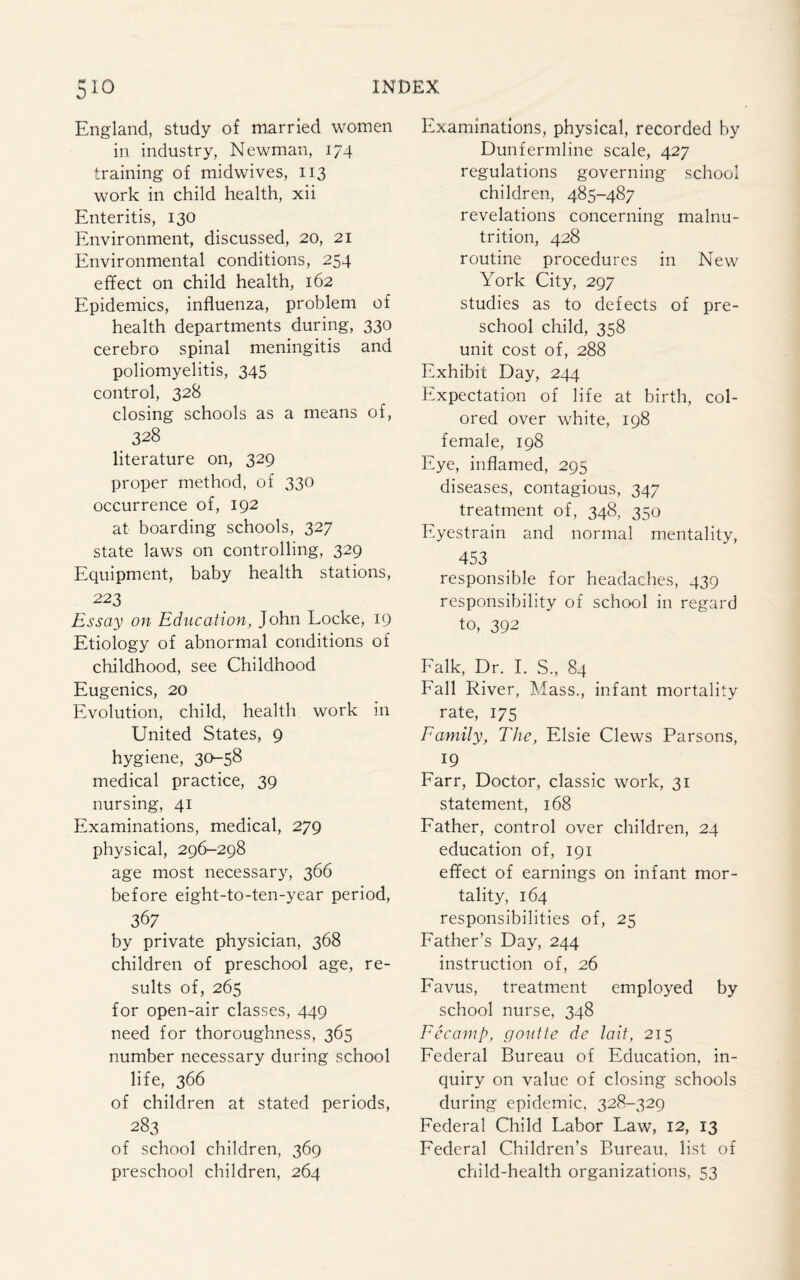 England, study of married women in industry, Newman, 174 training of midwives, 113 work in child health, xii Enteritis, 130 Environment, discussed, 20, 21 Environmental conditions, 254 effect on child health, 162 Epidemics, influenza, problem of health departments during, 330 cerebro spinal meningitis and poliomyelitis, 345 control, 328 closing schools as a means of, 328 literature on, 329 proper method, of 330 occurrence of, 192 at boarding schools, 327 state laws on controlling, 329 Equipment, baby health stations, 223 Essay on Education, John Locke, 19 Etiology of abnormal conditions of childhood, see Childhood Eugenics, 20 Evolution, child, health work in United States, 9 hygiene, 30-58 medical practice, 39 nursing, 41 Examinations, medical, 279 physical, 296-298 age most necessary, 366 before eight-to-ten-year period, 367 by private physician, 368 children of preschool age, re¬ sults of, 265 for open-air classes, 449 need for thoroughness, 365 number necessary during school life, 366 of children at stated periods, 283 of school children, 369 preschool children, 264 Examinations, physical, recorded by Dunfermline scale, 427 regulations governing school children, 485-487 revelations concerning malnu¬ trition, 428 routine procedures in New York City, 297 studies as to defects of pre¬ school child, 358 unit cost of, 288 Exhibit Day, 244 Expectation of life at birth, col¬ ored over white, 198 female, 198 Eye, inflamed, 295 diseases, contagious, 347 treatment of, 348, 350 Eyestrain and normal mentality, 453 responsible for headaches, 439 responsibility of school in regard to, 392 Falk, Dr. I. S., 84 Fall River, Mass., infant mortality rate, 175 Family, The, Elsie Clews Parsons, . 19 Farr, Doctor, classic work, 31 statement, 168 Father, control over children, 24 education of, 191 effect of earnings on infant mor¬ tality, 164 responsibilities of, 25 Father’s Day, 244 instruction of, 26 Favus, treatment employed by school nurse, 348 Fecamp, goutte de lait, 215 Federal Bureau of Education, in¬ quiry on value of closing schools during epidemic, 328-329 Federal Child Labor Law, 12, 13 Federal Children’s Bureau, list of child-health organizations, 53