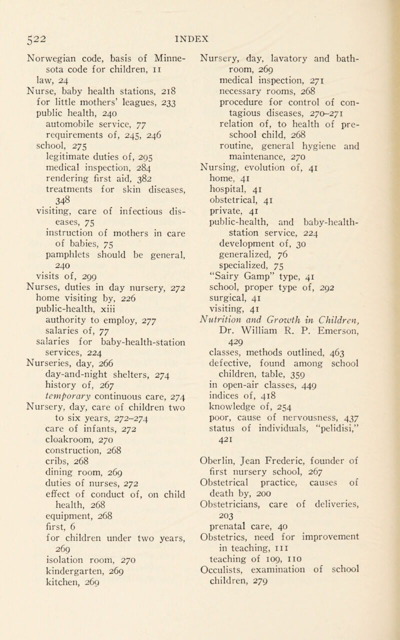 Norwegian code, basis of Minne¬ sota code for children, n law, 24 Nurse, baby health stations, 218 for little mothers’ leagues, 233 public health, 240 automobile service, 77 requirements of, 245, 246 school, 275 legitimate duties of, 295 medical inspection, 284 rendering first aid, 382 treatments for skin diseases, visiting, care of infectious dis¬ eases, 75 instruction of mothers in care of babies, 75 pamphlets should be general, 240 visits of, 299 Nurses, duties in day nursery, 272 home visiting by, 226 public-health, xiii authority to employ, 277 salaries of, 77 salaries for baby-health-station services, 224 Nurseries, day, 266 day-and-night shelters, 274 history of, 267 temporary continuous care, 274 Nursery, day, care of children two to six years, 272-274 care of infants, 272 cloakroom, 270 construction, 268 cribs, 268 dining room, 269 duties of nurses, 272 effect of conduct of, on child health, 268 equipment, 268 first, 6 for children under two years, 269 isolation room, 270 kindergarten, 269 kitchen, 269 Nursery, day, lavatory and bath¬ room, 269 medical inspection, 271 necessary rooms, 268 procedure for control of con¬ tagious diseases, 270-271 relation of, to health of pre¬ school child, 268 routine, general hygiene and maintenance, 270 Nursing, evolution of, 41 home, 41 hospital. 41 obstetrical, 41 private, 41 public-health, and baby-health- station service, 224 development of, 30 generalized, 76 specialized, 75 “Sairy Gamp” type, 41 school, proper type of, 292 surgical, 41 visiting, 41 Nutrition and Growth in Children, Dr. William R. P. Emerson, 429 classes, methods outlined, 463 defective, found among school children, table, 359 in open-air classes, 449 indices of, 418 knowledge of, 254 poor, cause of nervousness, 437 status of individuals, “pelidisi,” 421 Oberlin, Jean Frederic, founder of first nursery school, 267 Obstetrical practice, causes of death by, 200 Obstetricians, care of deliveries, 203 prenatal care, 40 Obstetrics, need for improvement in teaching, m teaching of 109, no Occulists, examination of school children, 279