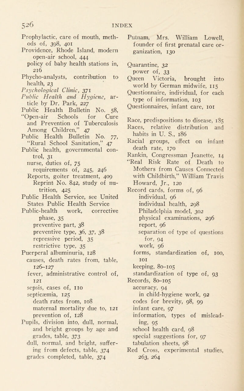 Prophylactic, care of mouth, meth¬ ods of, 398, 401 Providence, Rhode Island, modern open-air school, 444 policy of baby health stations in, 216 Phycho-analysts, contribution to health, 23 Psychological Clinic, 371 Public Health and, Hygiene, ar¬ ticle by Dr. Park, 227 Public Health Bulletin No. 58, “Open-air Schools for Cure and Prevention of Tuberculosis Among Children,” 47 Public Health Bulletin No. 77, “Rural School Sanitation,” 47 Public health, governmental con¬ trol, 31 nurse, duties of, 75 requirements of, 245, 246 Reports, goiter treatment, 409 Reprint No. 842, study of nu¬ trition, 425 Public Health Service, see United States Public Health Service Public-health work, corrective phase, 35 preventive part, 38 preventive type, 36, 37, 38 repressive period, 35 restrictive type, 35 Puerperal albuminuria, 128 causes, death rates from, table, 126-127 fever, administrative control of, 121 sepsis, cases of, no septicaemia, 125 death rates from, 108 maternal mortality due to, 121 prevention of, 128 Pupils, division into, dull, normal, and bright groups by age and grades, table, 373 dull, normal, and bright, suffer¬ ing from defects, table, 374 grades completed, table, 374 Putnam, Mrs. William Lowell, founder of first prenatal care or¬ ganization, 130 Quarantine, 32 power of, 33 Queen Victoria, brought into world by German midwife, 115 Questionnaire, individual, for each type of information, 103 Questionnaires, infant care, 101 Race, predispositions to disease, 185 Races, relative distribution and habits in U. S., 186 Racial groups, effect on infant death rate, 170 Rankin, Congressman Jeanette, 14 “Real Risk Rate of Death to Mothers from Causes Connected with Childbirth,” William Travis Howard, Jr., 120 Record cards, forms of, 96 individual, 96 individual health, 298 Philadelphia model, 302 physical examinations, 296 report, 96 separation of type of questions for, 94 work, 96 forms, standardization of, 100, 101 keeping, 80-105 standardization of type of, 93 Records, 80-105 accuracy, 94 in child-hygiene work, 92 codes for brevity, 98, 99 infant care, 97 information, types of mislead¬ ing, 95 school health card, 98 special suggestions for, 97 tabulation sheets, 98 Red Cross, experimental studies, 263, 264
