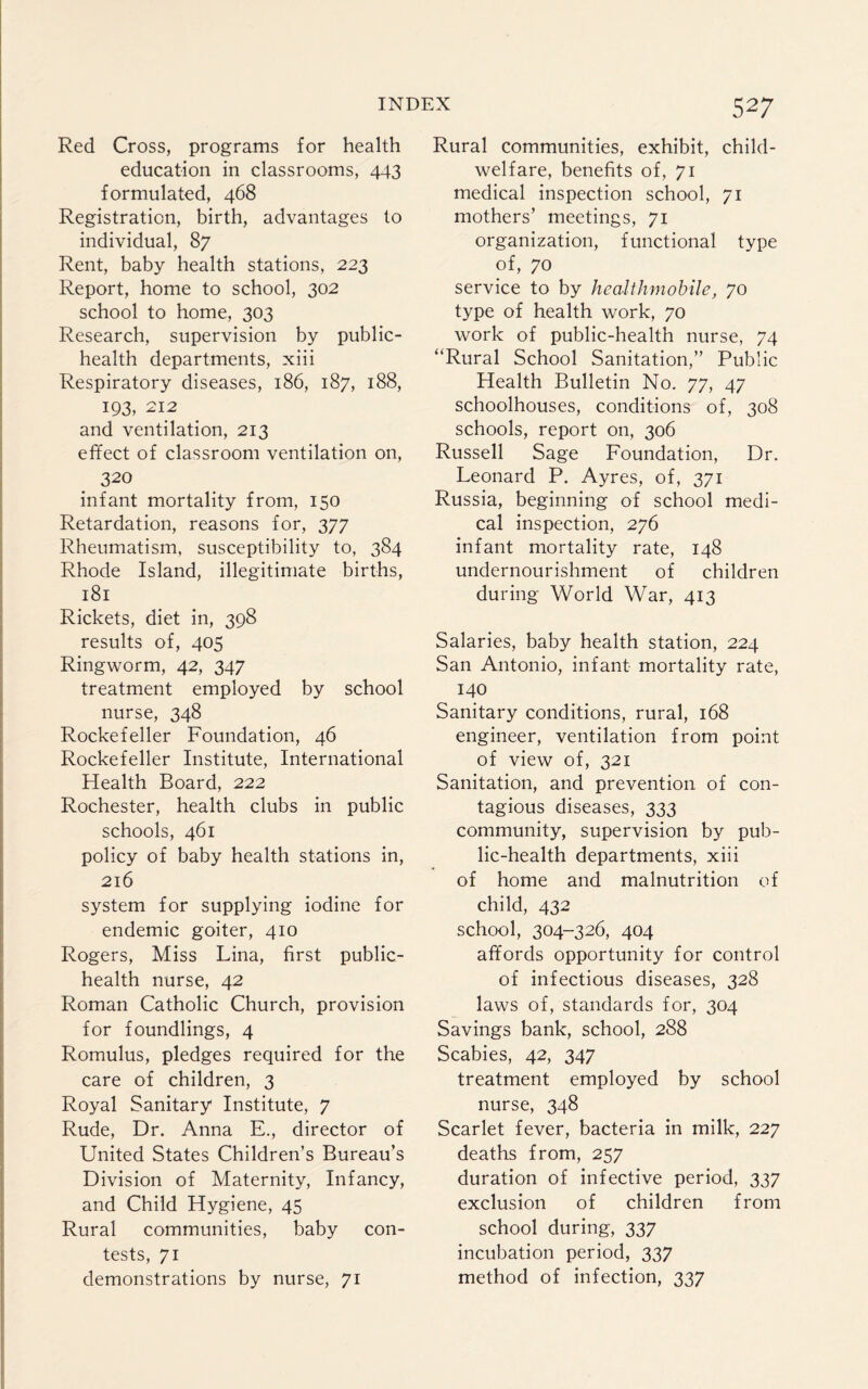Red Cross, programs for health education in classrooms, 443 formulated, 468 Registration, birth, advantages to individual, 87 Rent, baby health stations, 223 Report, home to school, 302 school to home, 303 Research, supervision by public- health departments, xiii Respiratory diseases, 186, 187, 188, 193, 212 and ventilation, 213 effect of classroom ventilation on, 320 infant mortality from, 150 Retardation, reasons for, 377 Rheumatism, susceptibility to, 384 Rhode Island, illegitimate births, 181 Rickets, diet in, 398 results of, 405 Ringworm, 42, 347 treatment employed by school nurse, 348 Rockefeller Foundation, 46 Rockefeller Institute, International Health Board, 222 Rochester, health clubs in public schools, 461 policy of baby health stations in, 216 system for supplying iodine for endemic goiter, 410 Rogers, Miss Lina, first public- health nurse, 42 Roman Catholic Church, provision for foundlings, 4 Romulus, pledges required for the care of children, 3 Royal Sanitary Institute, 7 Rude, Dr. Anna E., director of United States Children’s Bureau’s Division of Maternity, Infancy, and Child Hygiene, 45 Rural communities, baby con¬ tests, 71 demonstrations by nurse, 71 527 Rural communities, exhibit, child- welfare, benefits of, 71 medical inspection school, 71 mothers’ meetings, 71 organization, functional type of, 70 service to by hcalthmobile, 70 type of health work, 70 work of public-health nurse, 74 “Rural School Sanitation,” Public Health Bulletin No. 77, 47 schoolhouses, conditions of, 308 schools, report on, 306 Russell Sage Foundation, Dr. Leonard P. Ayres, of, 371 Russia, beginning of school medi¬ cal inspection, 276 infant mortality rate, 148 undernourishment of children during World War, 413 Salaries, baby health station, 224 San Antonio, infant mortality rate, 140 Sanitary conditions, rural, 168 engineer, ventilation from point of view of, 321 Sanitation, and prevention of con¬ tagious diseases, 333 community, supervision by pub¬ lic-health departments, xiii of home and malnutrition of child, 432 school, 304-326, 404 affords opportunity for control of infectious diseases, 328 laws of, standards for, 304 Savings bank, school, 288 Scabies, 42, 347 treatment employed by school nurse, 348 Scarlet fever, bacteria in milk, 227 deaths from, 257 duration of infective period, 337 exclusion of children from school during, 337 incubation period, 337 method of infection, 337