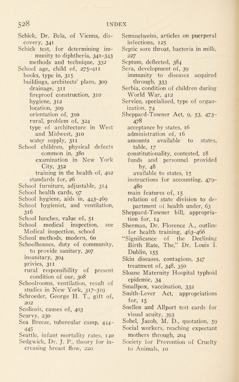 Schick, Dr. Bela, of Vienna, dis¬ covery, 341 Schick test, for determining im¬ munity to diphtheria, 341-343 methods and technique, 332 School age, child of, 275-411 books, type in, 315 buildings, architects’ plans, 309 drainage, 311 fireproof construction, 310 hygiene, 312 location, 309 orientation of, 310 rural, problem of, 324 type of architecture in West and Midwest, 310 water supply, 311 School children, physical defects common in, 380 examination in New York City, 352 training in the health of, 402 standards for, 26 School furniture, adjustable, 314 School health cards, 97 School hygiene, aids in, 443-469 School hygienist, and ventilation, 316 School lunches, value of, 51 School medical inspection, see Medical inspection, school School methods, modern, 60 Schoolhouses, duty of community, to provide sanitary, 307 insanitary, 304 privies, 311 rural responsibility of present condition of our, 308 Schoolrooms, ventilation, result of studies in New York, 317-319 Schroeder, George H. T., gift of, 202 Scoliosis, causes of, 403 Scurvy, 230 Sea Breeze, tubercular camp, 444- 445 Seattle, infant mortality rates, 140 Sedgwick, Dr. J. P., theory for in¬ creasing breast flow, 220 Semmelweiss, articles on puerperal infections, 125 Septic sore throat, bacteria in milk, 227 Septum, deflected, 384 Sera, development of, 39 immunity to diseases acquired through, 333 Serbia, condition of children during World War, 412 Service, specialized, type of organ¬ ization, 74 Sheppard-Towner Act, 9, 53, 473- 478 acceptance by states, 16 administration of, 16 amounts available to states, table, 17 constitutionality, contested, 18 funds and personnel provided by, 48 available to states, 15 instructions for accounting, 479- 480 main features of, 15 relation of state division to de¬ partment of health under, 63 Sheppard-Towner bill, appropria¬ tion for, 14 Sherman, Dr. Florence A., outline for health training, 463-466 “Significance of the Declining Birth Rate, The,” Dr. Louis I. Dublin, 155 Skin diseases, contagious, 347 treatment of, 348, 350 Sloane Maternity Hospital typhoid epidemic, 34 Smallpox, vaccination, 332 Smith-Lever Act, appropriations for, 15 Snellen and Allport test cards for visual acuity, 393 Sobel, Jacob, M. D., quotation, 59 Social workers, reaching expectant mothers through, 204 Society for Prevention of Cruelty to Animals, 10