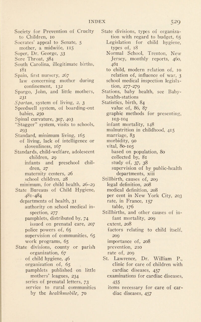Society for Prevention of Cruelty to Children, io Socrates’ appeal to Senate, 5 mother, a midwife, 115 Soper, Dr. George, 33 Sore Throat, 384 South Carolina, illegitimate births, 181 Spain, first nursery, 267 law concerning mother during confinement, 132 Spargo, John, and little mothers, 231 Spartan, system of living, 2, 3 Speedwell system, of boarding-out babies, 250 Spinal curvature, 307, 403 “Stagger” system, visits to schools, . 293 Standard, minimum living, 165 of living, lack of intelligence or slovenliness, 167 Standards, child-welfare, adolescent children, 29 infants and preschool chil¬ dren, 27 maternity centers, 26 school children, 28 minimum, for child health, 26-29 State Bureaus of Child Hygiene, 481-484 departments of health, 31 authority on school medical in¬ spection, 277 pamphlets, distributed by, 74 issued on prenatal care, 207 police powers of, 65 supervision of communities, 65 work programs, 65 State divisions, county or parish organization, 67 of child hygiene, 46 organization of, 65 pamphlets published on little mothers’ leagues, 234 series of prenatal letters, 73 service to rural communities by the healthmobile, 70 529 State divisions, types of organiza¬ tion with regard to budget, 65 Legislation for child hygiene, types of, 18 Normal School, Trenton, New Jersey, monthly reports, 460, 461 to child, modern relation of, 10 relation of, influence of war, 3 school medical inspection legisla¬ tion, 277-279 Stations, baby health, see Baby- health-stations Statistics, birth, 84 value of, 86, 87 graphic methods for presenting, 103-104 infant mortality, 148 malnutrition in childhood, 415 marriage, 83 morbidity, 90 vital, 80-105 based on population, 80 collected by, 81 study of, 37, 38 supervision of by public-health departments, xiii Stillbirth, causes of, 209 legal definition, 208 medical definition, 208 per cent in New York City, 203 rate, in France, 157 table, 176 Stillbirths, and other causes of in¬ fant mortality, 209 extent, 208 factors relating to child itself, 209 importance of, 208 prevention, 210 rate of, 209 St. Lawrence, Dr. William P., clinic for care of children with cardiac diseases, 457 examinations for cardiac diseases, 455 items necessary for care of car¬ diac diseases, 457