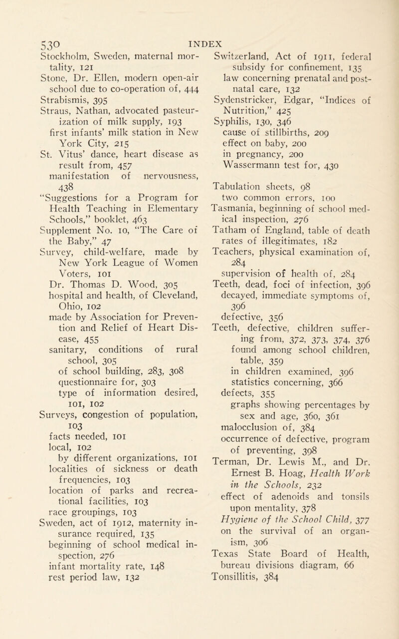 Stockholm, Sweden, maternal mor¬ tality, 121 Stone, Dr. Ellen, modern open-air school due to co-operation of, 444 Strabismis, 395 Straus, Nathan, advocated pasteur¬ ization of milk supply, 193 first infants’ milk station in New York City, 215 St. Vitus’ dance, heart disease as result from, 457 manifestation of nervousness, 438 “Suggestions for a Program for Health Teaching in Elementary Schools,” booklet, 463 Supplement No. 10, “The Care of the Baby,” 47 Survey, child-welfare, made by New York League of Women Voters, 101 Dr. Thomas D. Wood, 305 hospital and health, of Cleveland, Ohio, 102 made by Association for Preven¬ tion and Relief of Heart Dis¬ ease, 455 sanitary, conditions of rural school, 305 of school building, 283, 308 questionnaire for, 303 type of information desired, 101, 102 Surveys, congestion of population, 103 facts needed, 101 local, 102 by different organizations, 101 localities of sickness or death frequencies, 103 location of parks and recrea¬ tional facilities, 103 race groupings, 103 Sweden, act of 1912, maternity in¬ surance required, 135 beginning of school medical in¬ spection, 276 infant mortality rate, 148 rest period law, 132 Switzerland, Act of 1911, federal subsidy for confinement, 135 law concerning prenatal and post¬ natal care, 132 Sydenstricker, Edgar, “Indices of Nutrition,” 425 Syphilis, 130, 346 cause of stillbirths, 209 effect on baby, 200 in pregnancy, 200 Wassermann test for, 430 Tabulation sheets, 98 two common errors, 100 Tasmania, beginning of school med¬ ical inspection, 276 Tatham of England, table of death rates of illegitimates, 182 Teachers, physical examination of, 284 supervision of health of, 284 Teeth, dead, foci of infection, 396 decayed, immediate symptoms of, 396 . defective, 356 Teeth, defective, children suffer¬ ing from, 372, 373, 374, 376 found among school children, table, 359 in children examined, 396 statistics concerning, 366 defects, 355 graphs showing percentages by sex and age, 360, 361 malocclusion of, 384 occurrence of defective, program of preventing, 398 Terman, Dr. Lewis M., and Dr. Ernest B. Hoag, Health Work in the Schools, 232 effect of adenoids and tonsils upon mentality, 378 Hygiene of the School Child, 377 on the survival of an organ¬ ism, 306 Texas State Board of Health, bureau divisions diagram, 66 Tonsillitis, 384